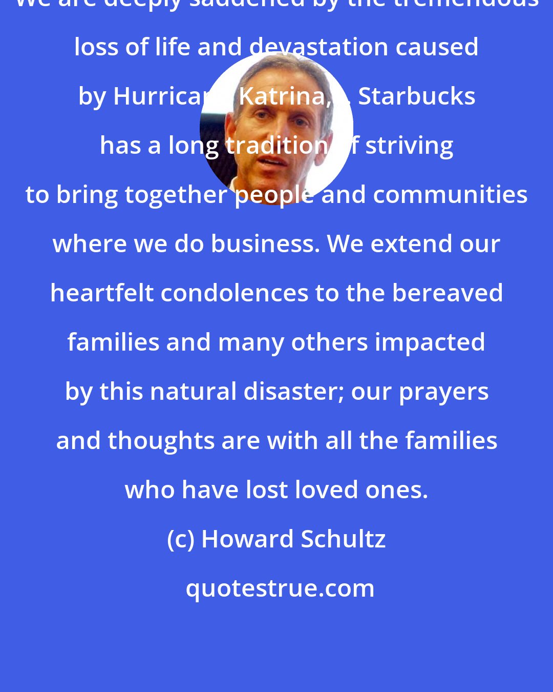 Howard Schultz: We are deeply saddened by the tremendous loss of life and devastation caused by Hurricane Katrina, .. Starbucks has a long tradition of striving to bring together people and communities where we do business. We extend our heartfelt condolences to the bereaved families and many others impacted by this natural disaster; our prayers and thoughts are with all the families who have lost loved ones.