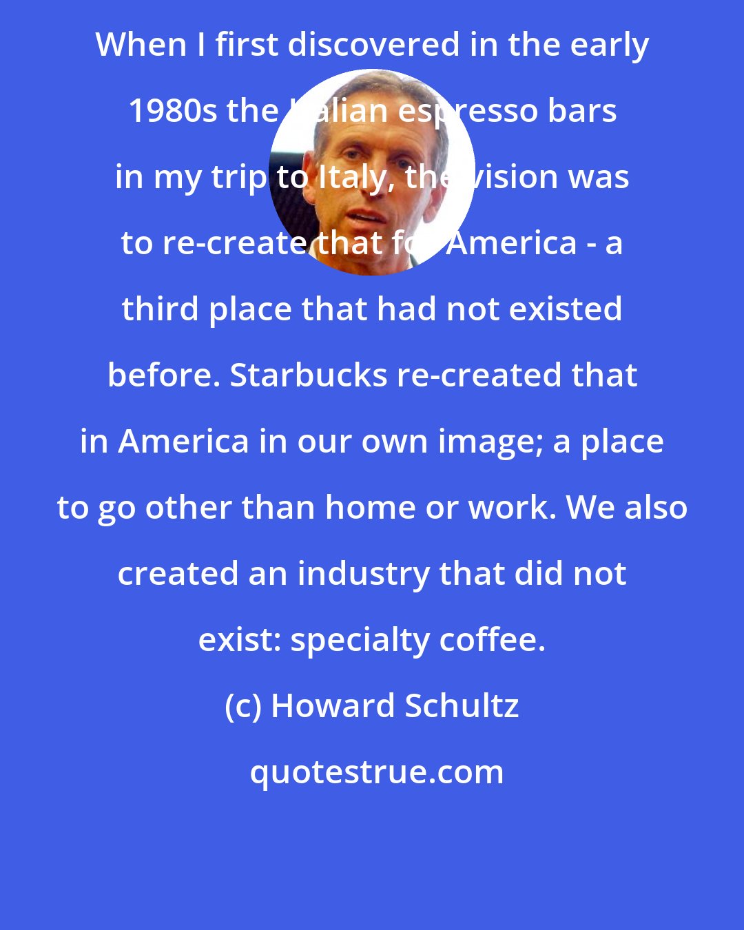 Howard Schultz: When I first discovered in the early 1980s the Italian espresso bars in my trip to Italy, the vision was to re-create that for America - a third place that had not existed before. Starbucks re-created that in America in our own image; a place to go other than home or work. We also created an industry that did not exist: specialty coffee.