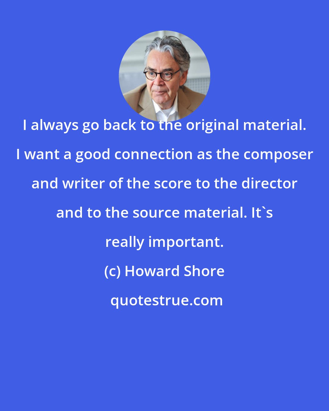 Howard Shore: I always go back to the original material. I want a good connection as the composer and writer of the score to the director and to the source material. It's really important.