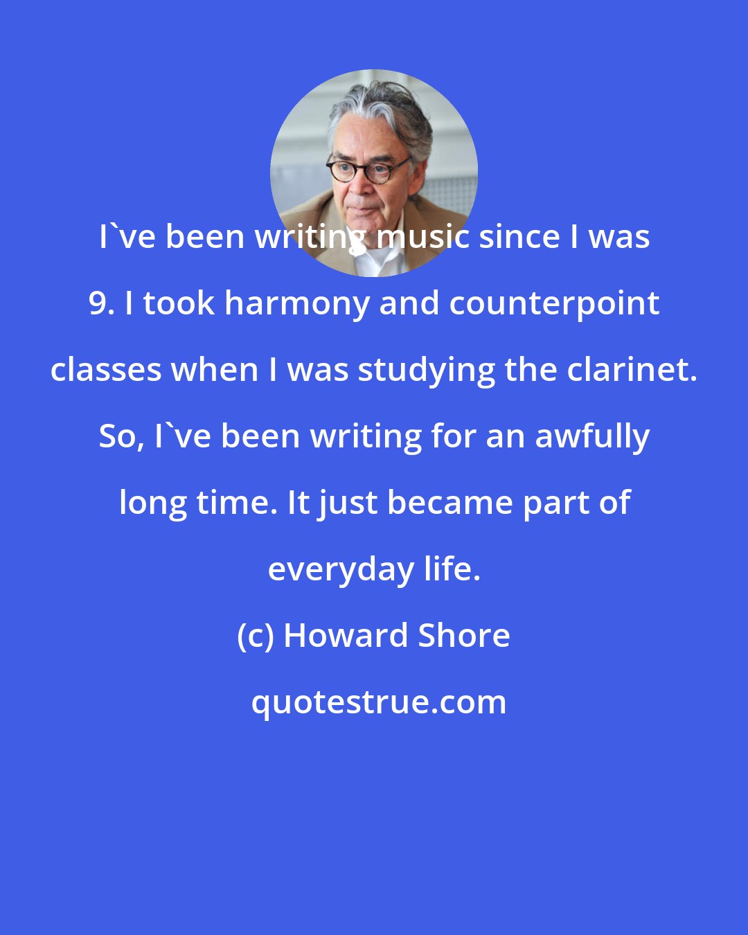 Howard Shore: I've been writing music since I was 9. I took harmony and counterpoint classes when I was studying the clarinet. So, I've been writing for an awfully long time. It just became part of everyday life.