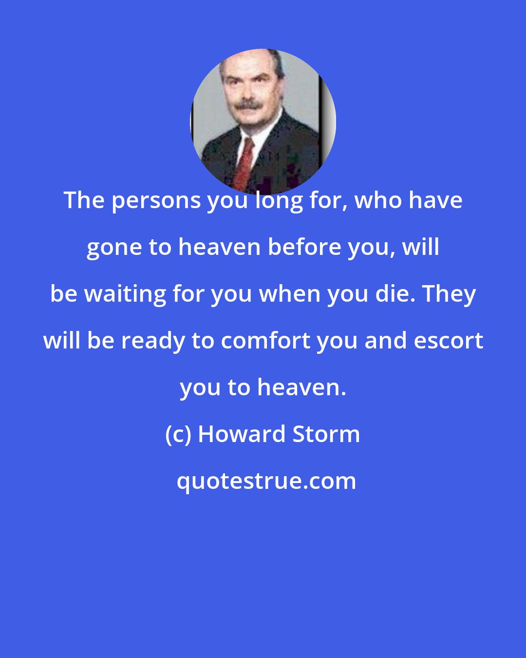 Howard Storm: The persons you long for, who have gone to heaven before you, will be waiting for you when you die. They will be ready to comfort you and escort you to heaven.