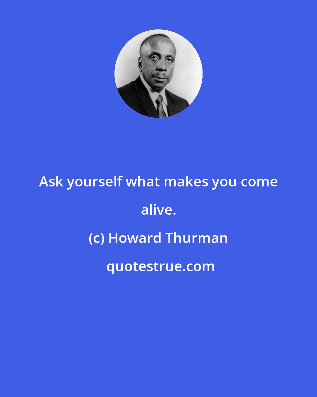 Howard Thurman: Ask yourself what makes you come alive.