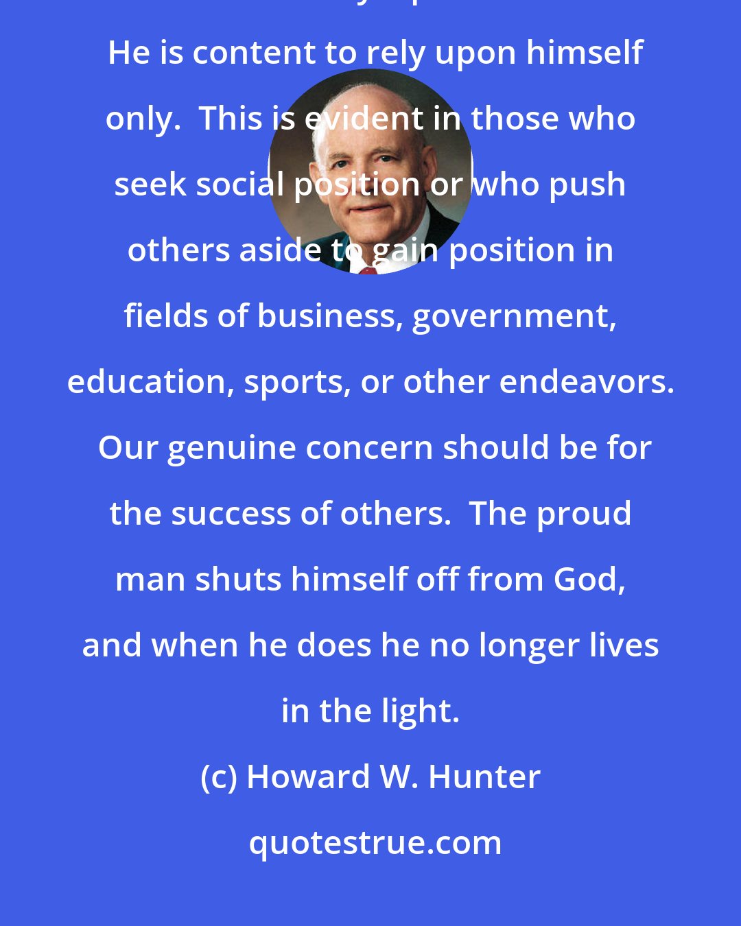 Howard W. Hunter: Humility is an attribute of godliness possessed by true Saints.  It is easy to understand why a proud man fails.  He is content to rely upon himself only.  This is evident in those who seek social position or who push others aside to gain position in fields of business, government, education, sports, or other endeavors.  Our genuine concern should be for the success of others.  The proud man shuts himself off from God, and when he does he no longer lives in the light.