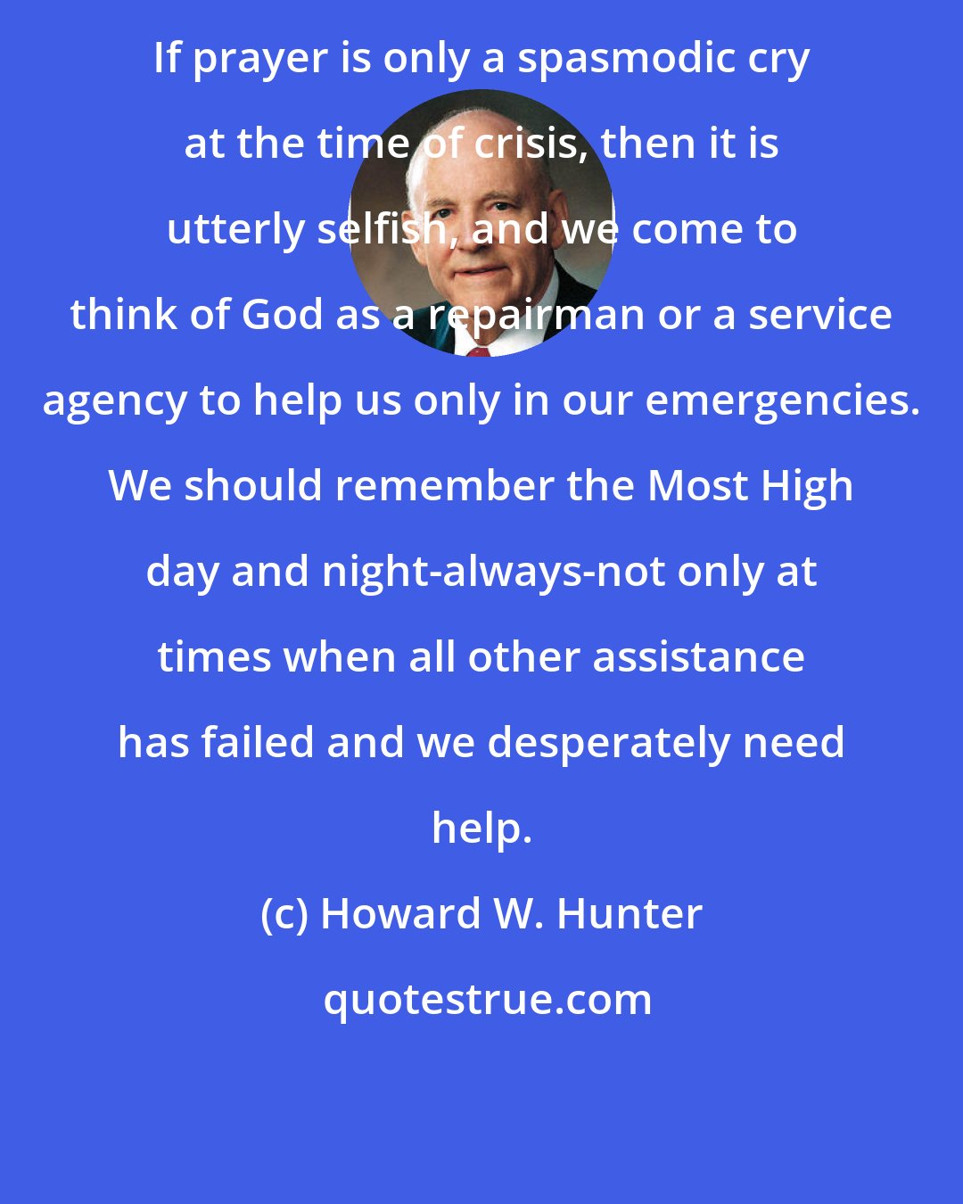 Howard W. Hunter: If prayer is only a spasmodic cry at the time of crisis, then it is utterly selfish, and we come to think of God as a repairman or a service agency to help us only in our emergencies. We should remember the Most High day and night-always-not only at times when all other assistance has failed and we desperately need help.