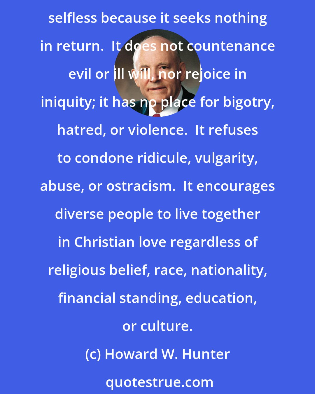 Howard W. Hunter: The world in which we live would benefit greatly if men and women everywhere would exercise the pure love of Christ, which is kind, meek, and lowly.  It is without envy or pride.  It is selfless because it seeks nothing in return.  It does not countenance evil or ill will, nor rejoice in iniquity; it has no place for bigotry, hatred, or violence.  It refuses to condone ridicule, vulgarity, abuse, or ostracism.  It encourages diverse people to live together in Christian love regardless of religious belief, race, nationality, financial standing, education, or culture.