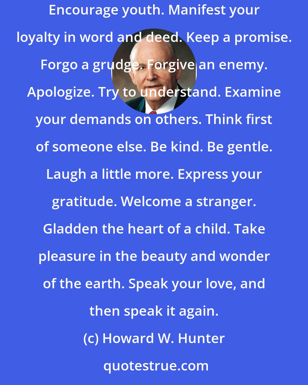 Howard W. Hunter: This Christmas mend a quarrel. Seek out a forgotten friend. Dismiss suspicion and replace it with trust. Write a letter. Give a soft answer. Encourage youth. Manifest your loyalty in word and deed. Keep a promise. Forgo a grudge. Forgive an enemy. Apologize. Try to understand. Examine your demands on others. Think first of someone else. Be kind. Be gentle. Laugh a little more. Express your gratitude. Welcome a stranger. Gladden the heart of a child. Take pleasure in the beauty and wonder of the earth. Speak your love, and then speak it again.