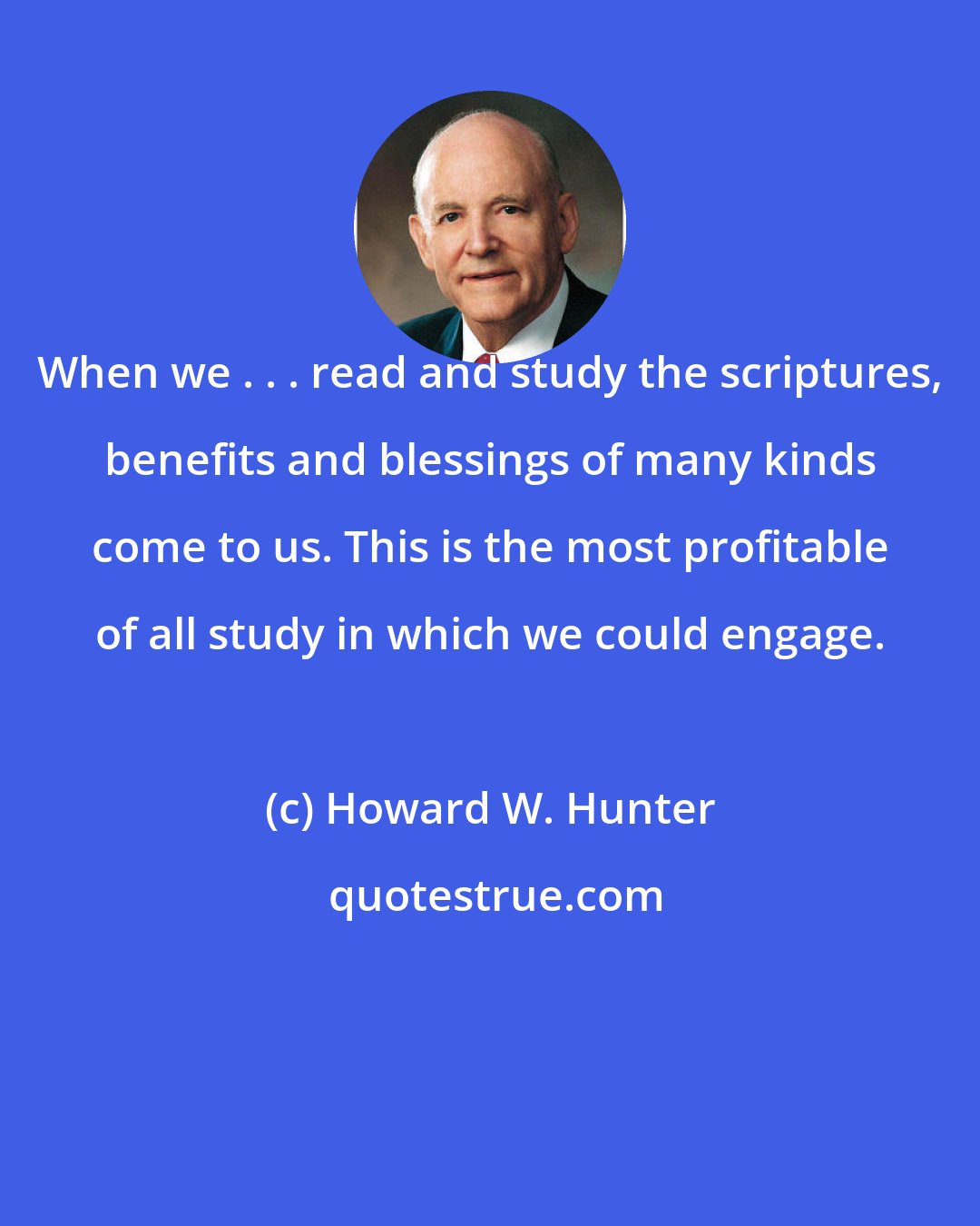 Howard W. Hunter: When we . . . read and study the scriptures, benefits and blessings of many kinds come to us. This is the most profitable of all study in which we could engage.