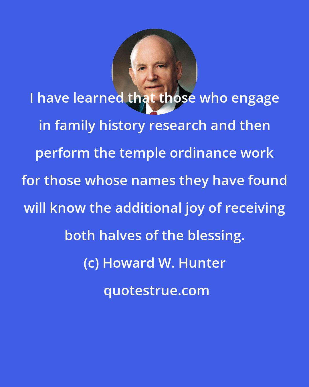 Howard W. Hunter: I have learned that those who engage in family history research and then perform the temple ordinance work for those whose names they have found will know the additional joy of receiving both halves of the blessing.