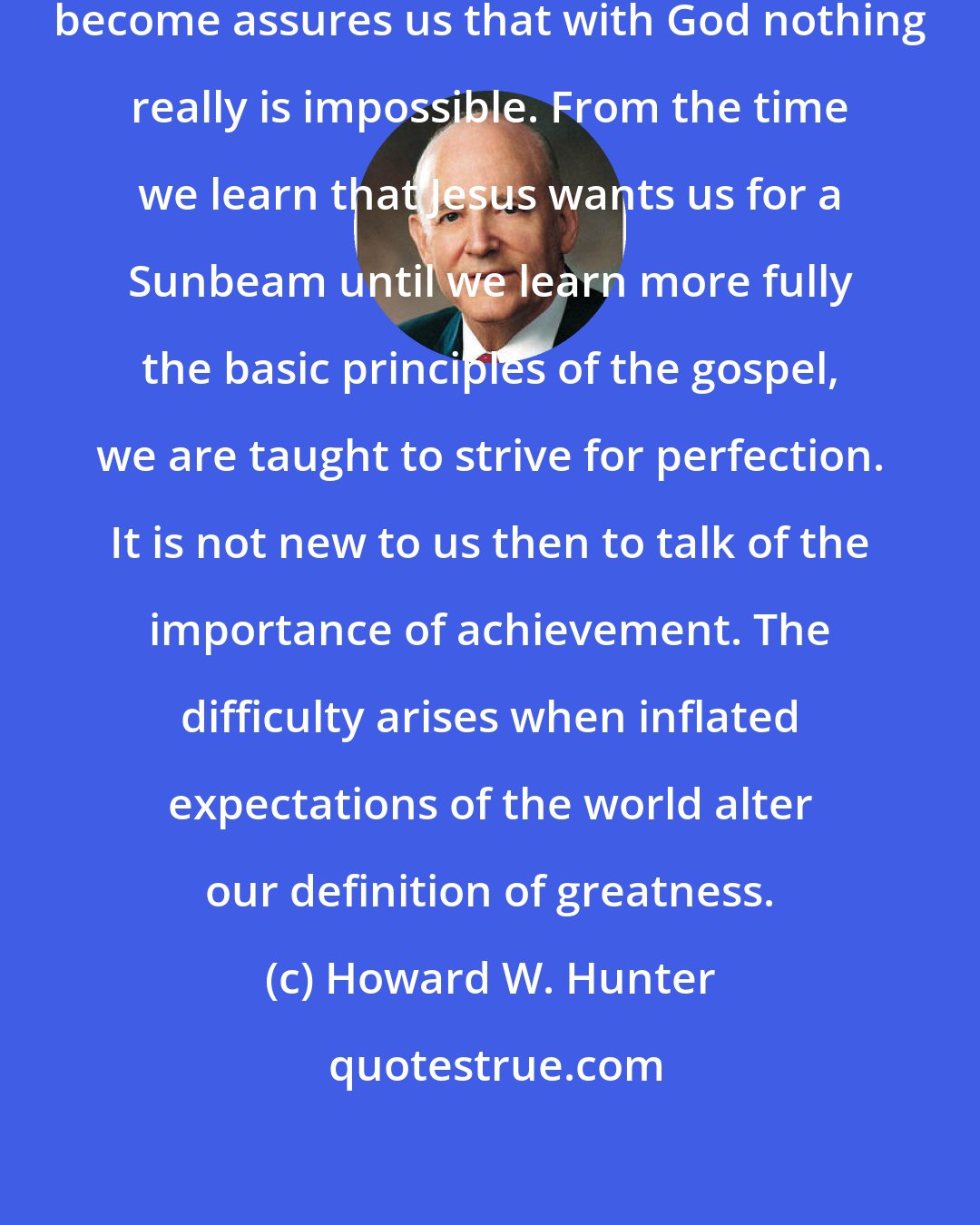 Howard W. Hunter: Realizing who we are and what we may become assures us that with God nothing really is impossible. From the time we learn that Jesus wants us for a Sunbeam until we learn more fully the basic principles of the gospel, we are taught to strive for perfection. It is not new to us then to talk of the importance of achievement. The difficulty arises when inflated expectations of the world alter our definition of greatness.