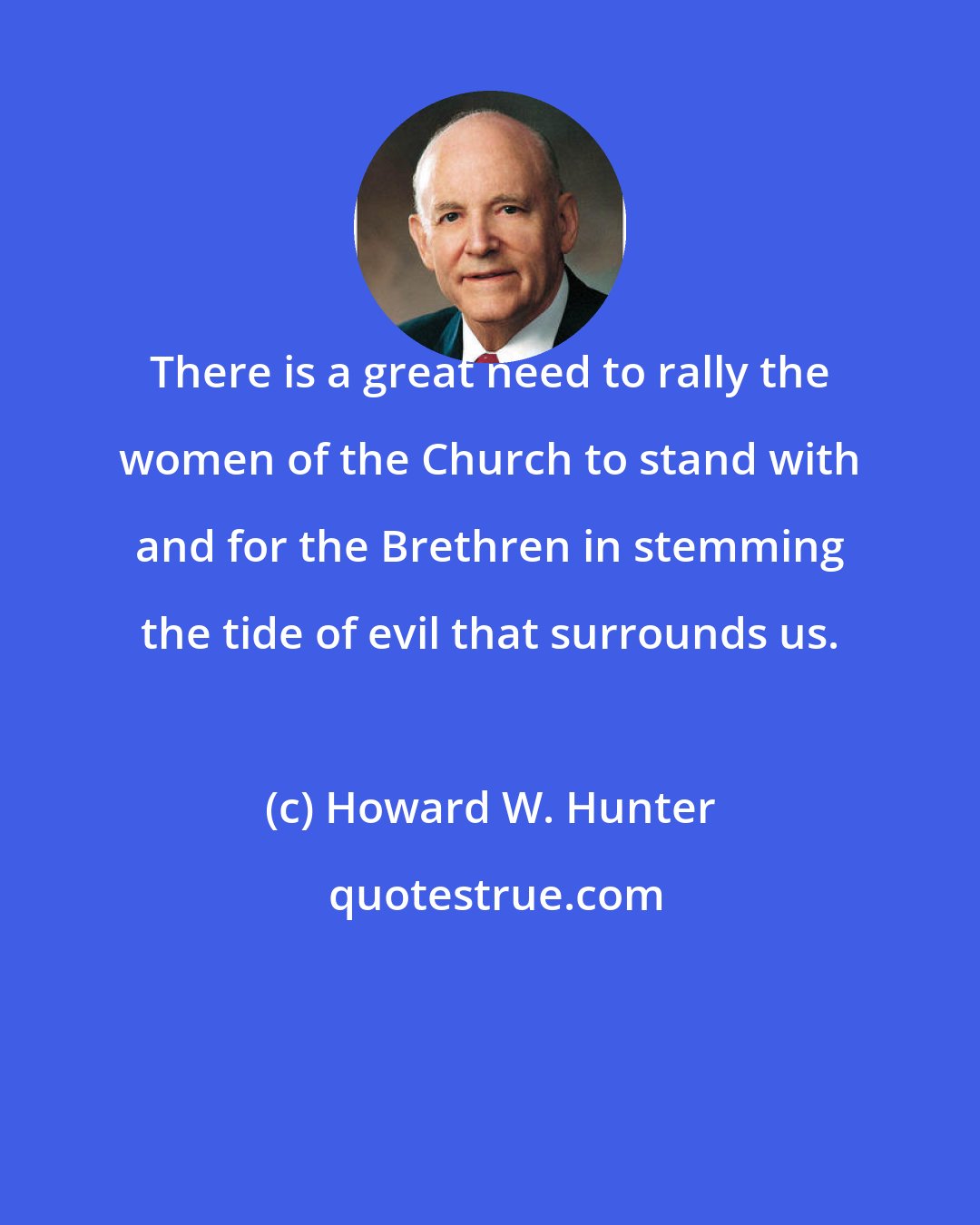 Howard W. Hunter: There is a great need to rally the women of the Church to stand with and for the Brethren in stemming the tide of evil that surrounds us.