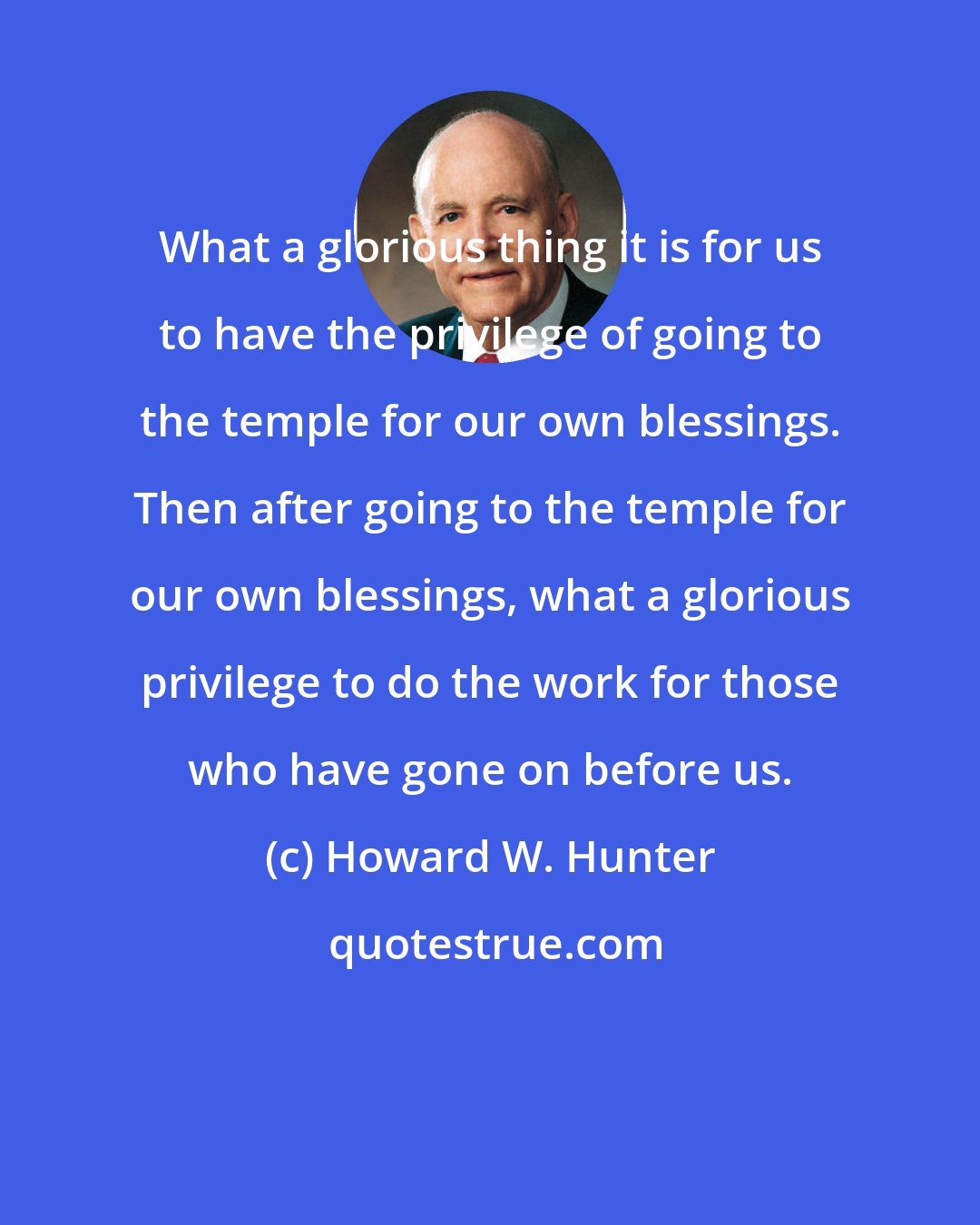 Howard W. Hunter: What a glorious thing it is for us to have the privilege of going to the temple for our own blessings. Then after going to the temple for our own blessings, what a glorious privilege to do the work for those who have gone on before us.