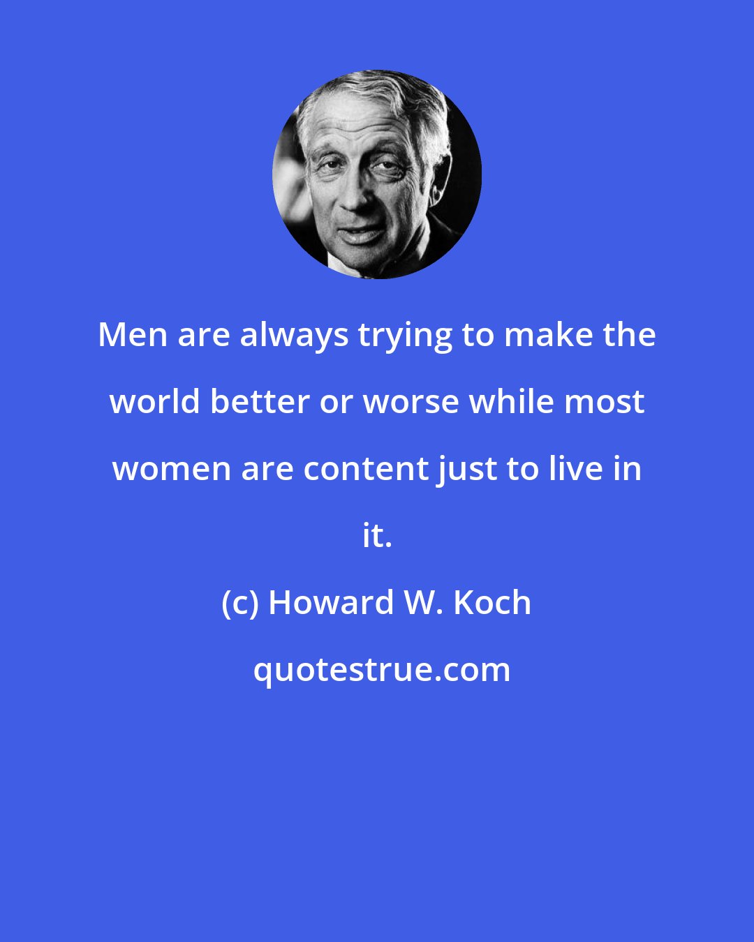 Howard W. Koch: Men are always trying to make the world better or worse while most women are content just to live in it.