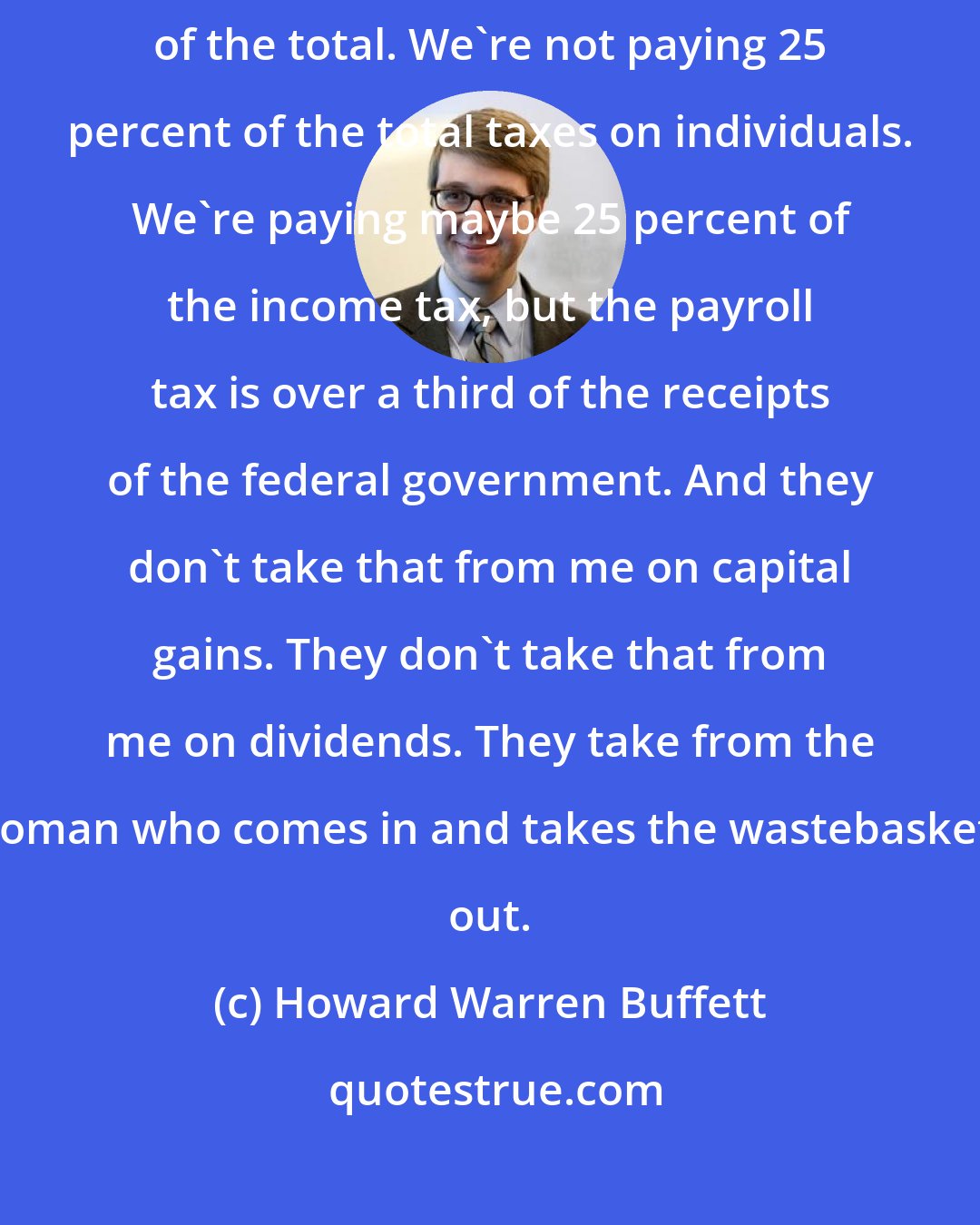 Howard Warren Buffett: I love to tell how I'm suffering because one percent we're paying 25 percent of the total. We're not paying 25 percent of the total taxes on individuals. We're paying maybe 25 percent of the income tax, but the payroll tax is over a third of the receipts of the federal government. And they don't take that from me on capital gains. They don't take that from me on dividends. They take from the woman who comes in and takes the wastebaskets out.