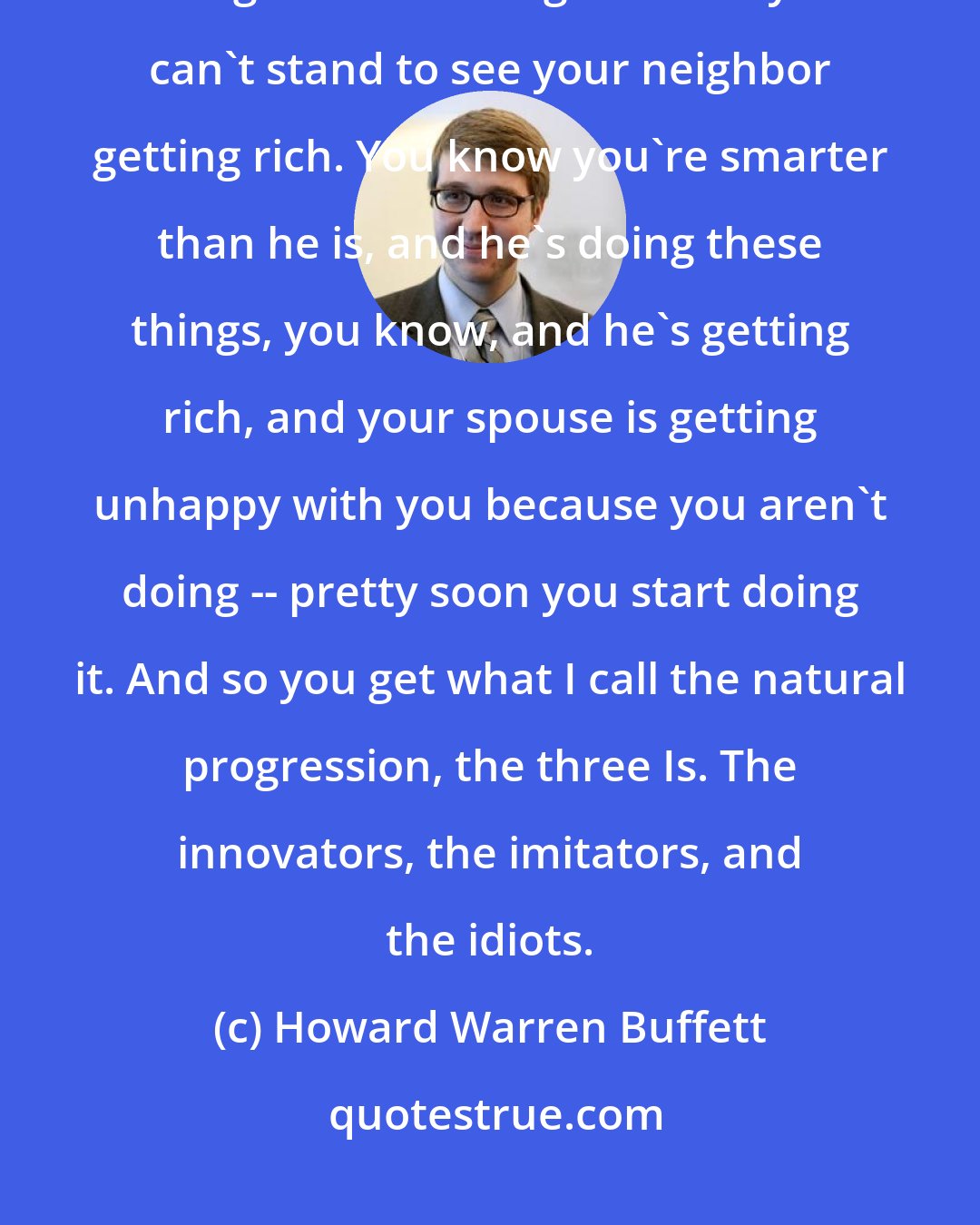 Howard Warren Buffett: I mean people -- people don't get -- they don't get smarter about things that get as basic as greed and you can't stand to see your neighbor getting rich. You know you're smarter than he is, and he's doing these things, you know, and he's getting rich, and your spouse is getting unhappy with you because you aren't doing -- pretty soon you start doing it. And so you get what I call the natural progression, the three Is. The innovators, the imitators, and the idiots.