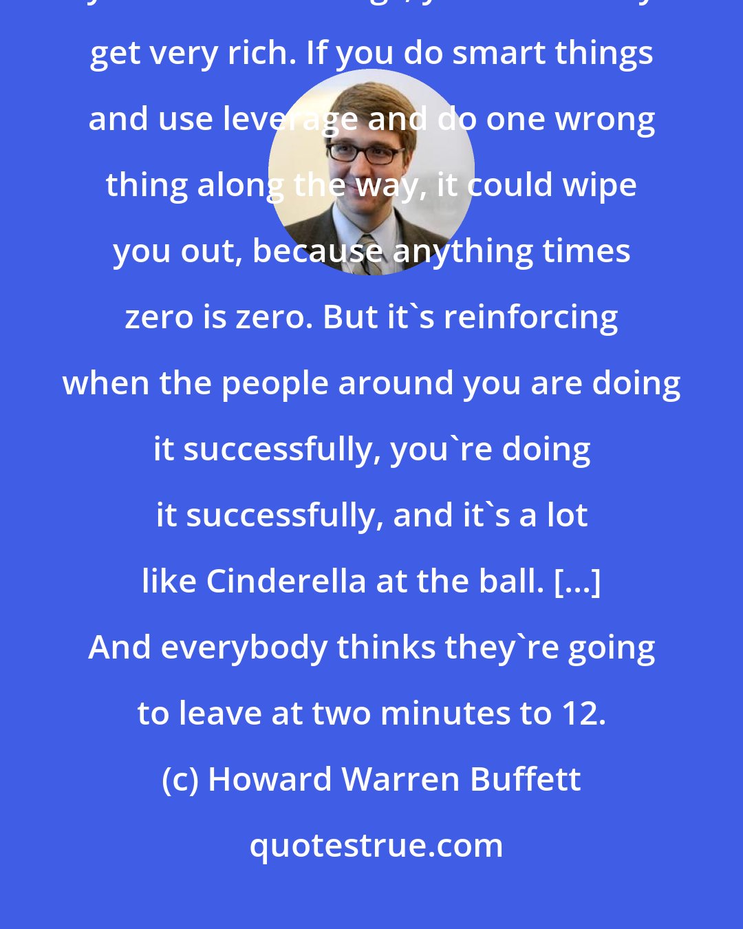 Howard Warren Buffett: If you owe money, you can't pay them out. You just pay for everything, you do smart things, you eventually get very rich. If you do smart things and use leverage and do one wrong thing along the way, it could wipe you out, because anything times zero is zero. But it's reinforcing when the people around you are doing it successfully, you're doing it successfully, and it's a lot like Cinderella at the ball. [...] And everybody thinks they're going to leave at two minutes to 12.