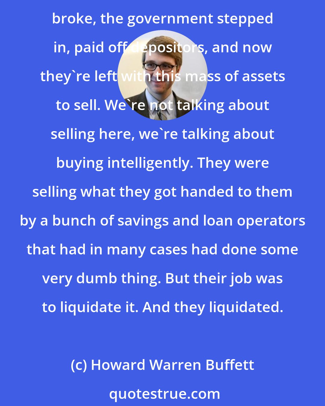 Howard Warren Buffett: Resolution Trust Company was set up to liquidate a bunch of assets that the government had inherited because the savings and loans went broke. So the savings and loans went broke, the government stepped in, paid off depositors, and now they're left with this mass of assets to sell. We're not talking about selling here, we're talking about buying intelligently. They were selling what they got handed to them by a bunch of savings and loan operators that had in many cases had done some very dumb thing. But their job was to liquidate it. And they liquidated.