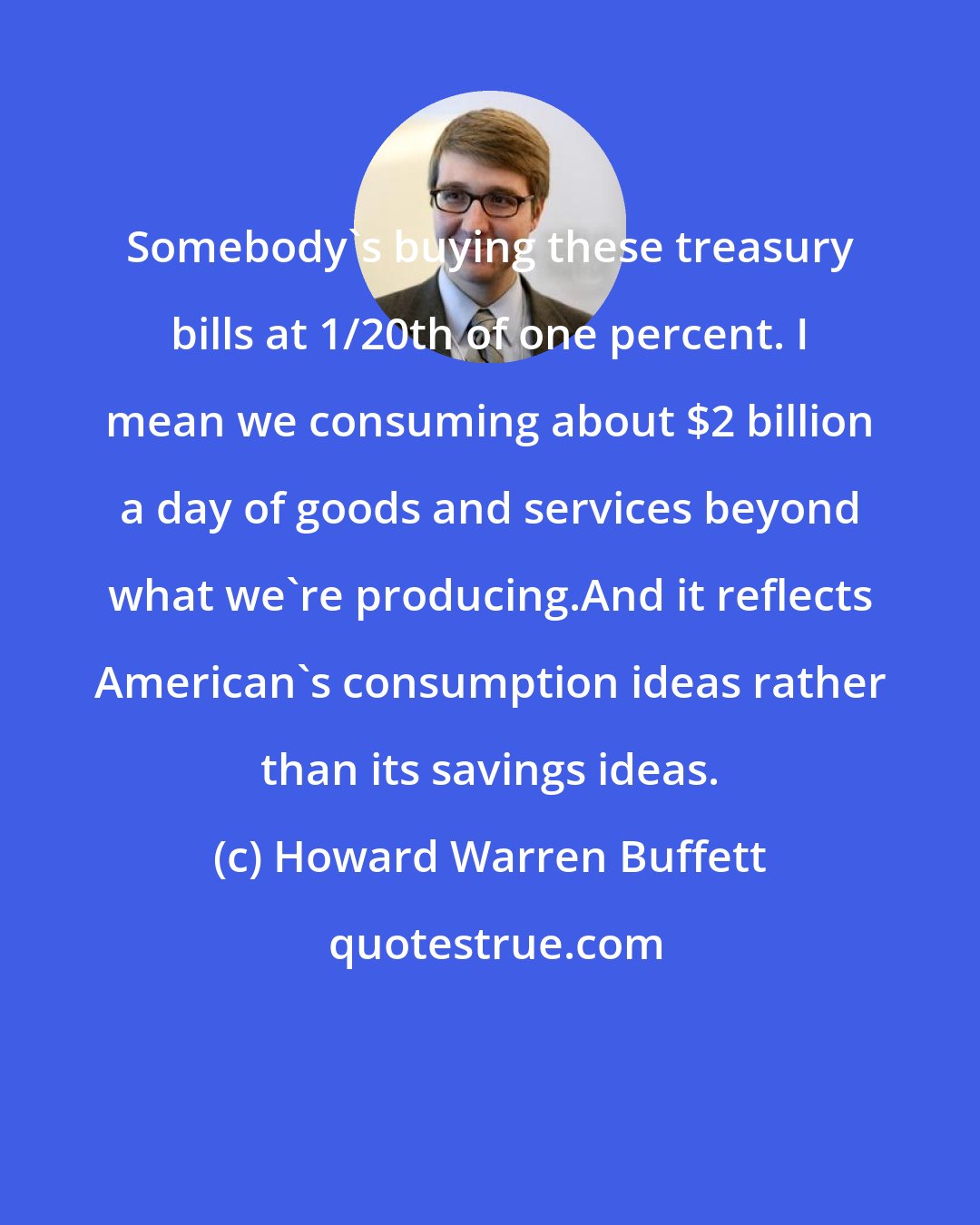 Howard Warren Buffett: Somebody's buying these treasury bills at 1/20th of one percent. I mean we consuming about $2 billion a day of goods and services beyond what we're producing.And it reflects American's consumption ideas rather than its savings ideas.