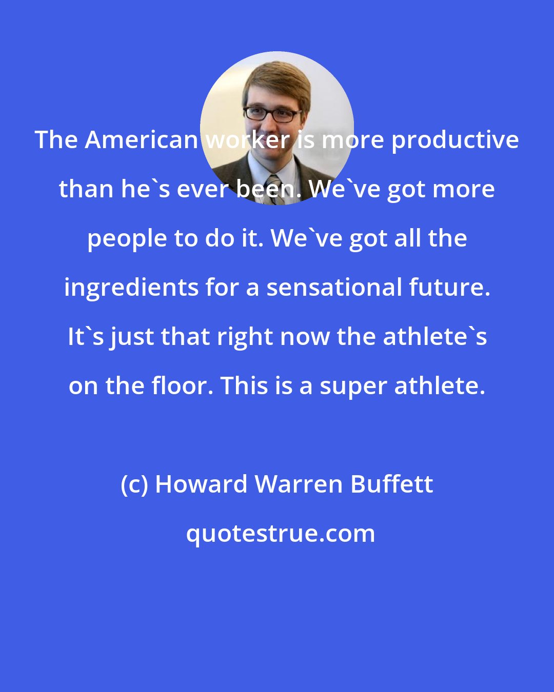 Howard Warren Buffett: The American worker is more productive than he's ever been. We've got more people to do it. We've got all the ingredients for a sensational future. It's just that right now the athlete's on the floor. This is a super athlete.