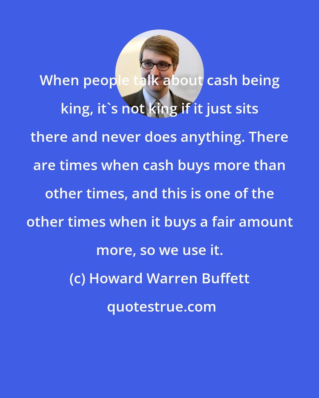 Howard Warren Buffett: When people talk about cash being king, it's not king if it just sits there and never does anything. There are times when cash buys more than other times, and this is one of the other times when it buys a fair amount more, so we use it.