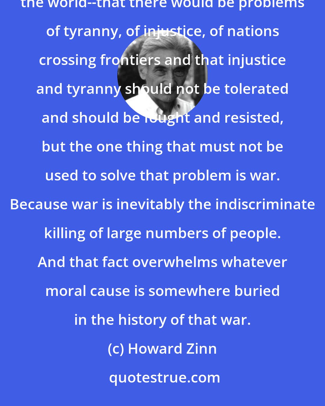 Howard Zinn: I came to the conclusion that war was an unacceptable way of solving whatever problems there were in the world--that there would be problems of tyranny, of injustice, of nations crossing frontiers and that injustice and tyranny should not be tolerated and should be fought and resisted, but the one thing that must not be used to solve that problem is war. Because war is inevitably the indiscriminate killing of large numbers of people. And that fact overwhelms whatever moral cause is somewhere buried in the history of that war.