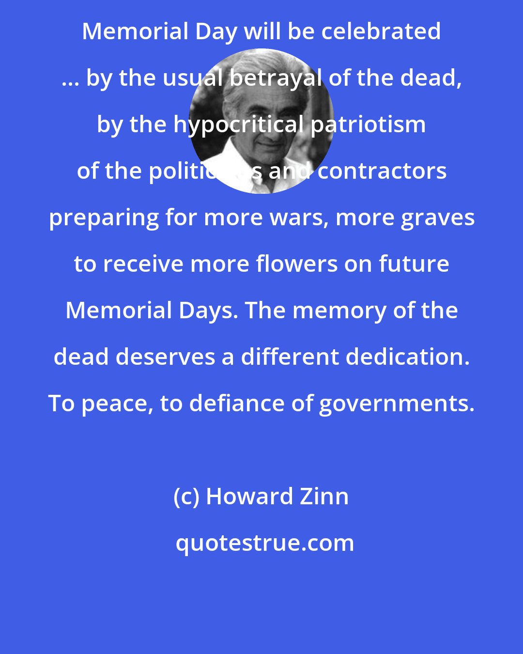Howard Zinn: Memorial Day will be celebrated ... by the usual betrayal of the dead, by the hypocritical patriotism of the politicians and contractors preparing for more wars, more graves to receive more flowers on future Memorial Days. The memory of the dead deserves a different dedication. To peace, to defiance of governments.