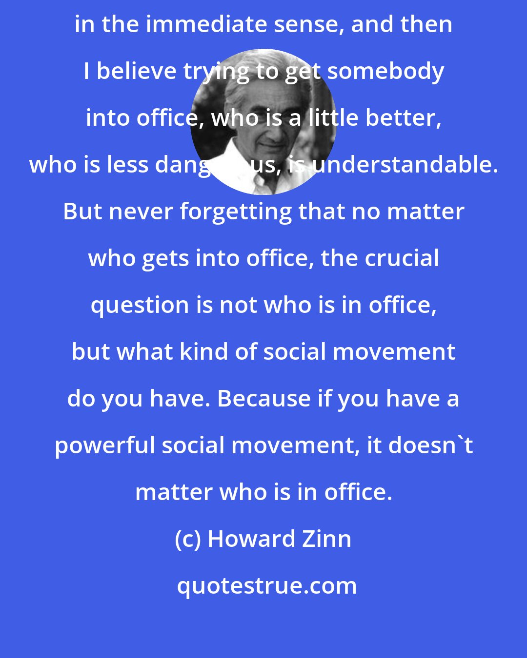 Howard Zinn: Sometimes the difference between two candidates is an important one in the immediate sense, and then I believe trying to get somebody into office, who is a little better, who is less dangerous, is understandable. But never forgetting that no matter who gets into office, the crucial question is not who is in office, but what kind of social movement do you have. Because if you have a powerful social movement, it doesn't matter who is in office.