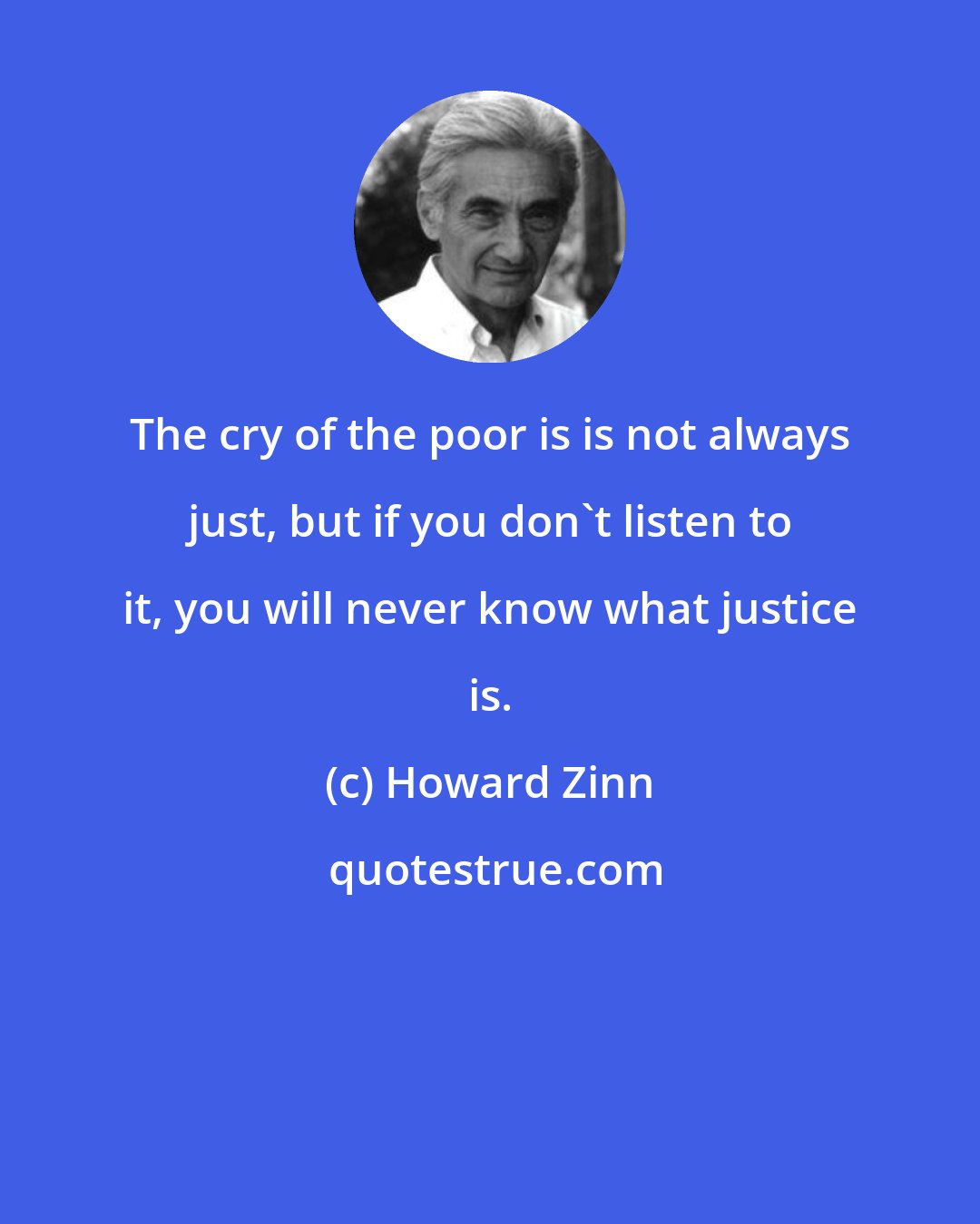 Howard Zinn: The cry of the poor is is not always just, but if you don't listen to it, you will never know what justice is.