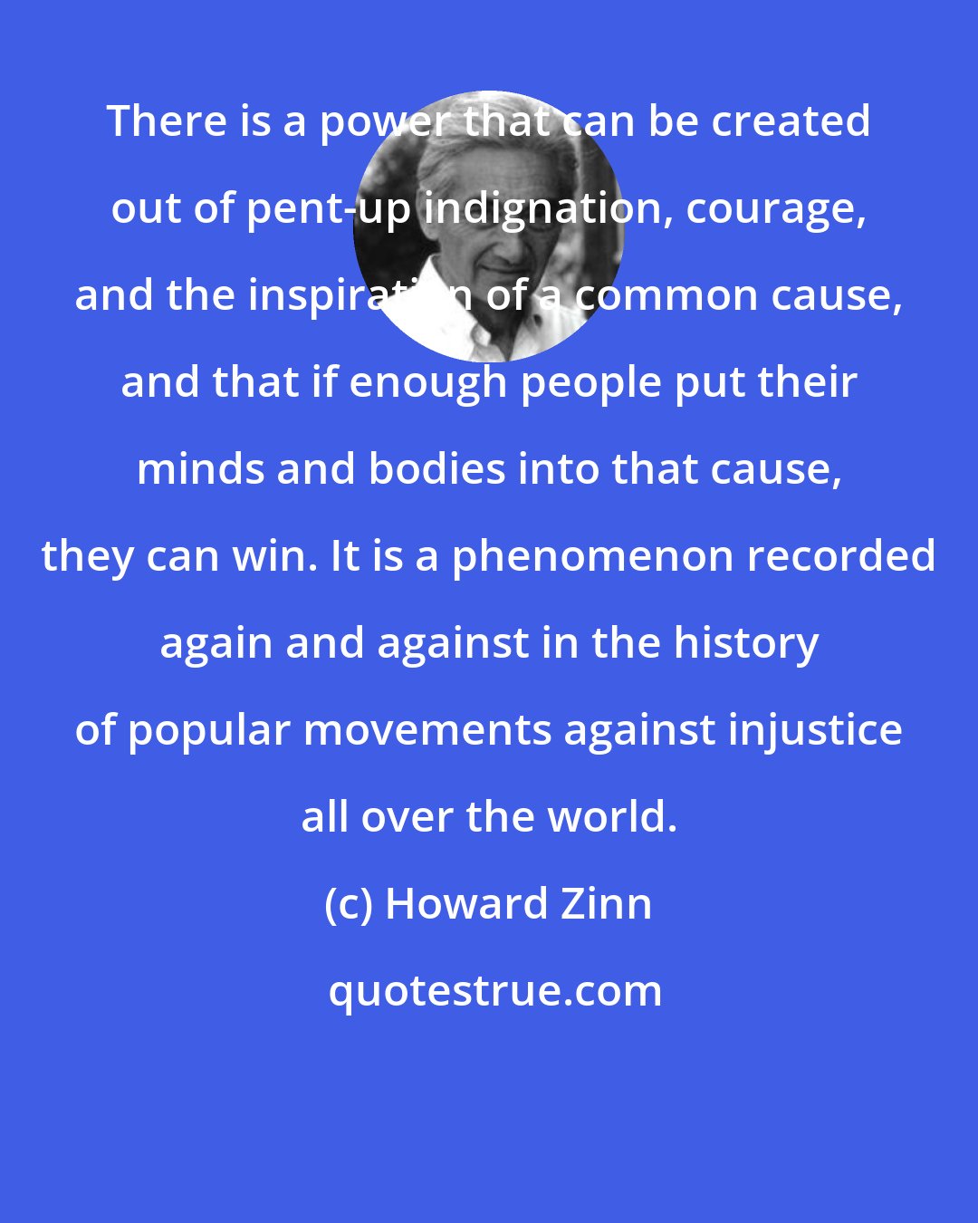 Howard Zinn: There is a power that can be created out of pent-up indignation, courage, and the inspiration of a common cause, and that if enough people put their minds and bodies into that cause, they can win. It is a phenomenon recorded again and against in the history of popular movements against injustice all over the world.