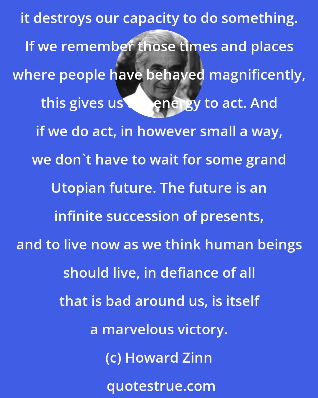 Howard Zinn: To be hopeful in bad times is based on the fact that human history is not only of cruelty, but also of compassion, sacrifice, courage, kindness. If we see only the worst, it destroys our capacity to do something. If we remember those times and places where people have behaved magnificently, this gives us the energy to act. And if we do act, in however small a way, we don't have to wait for some grand Utopian future. The future is an infinite succession of presents, and to live now as we think human beings should live, in defiance of all that is bad around us, is itself a marvelous victory.