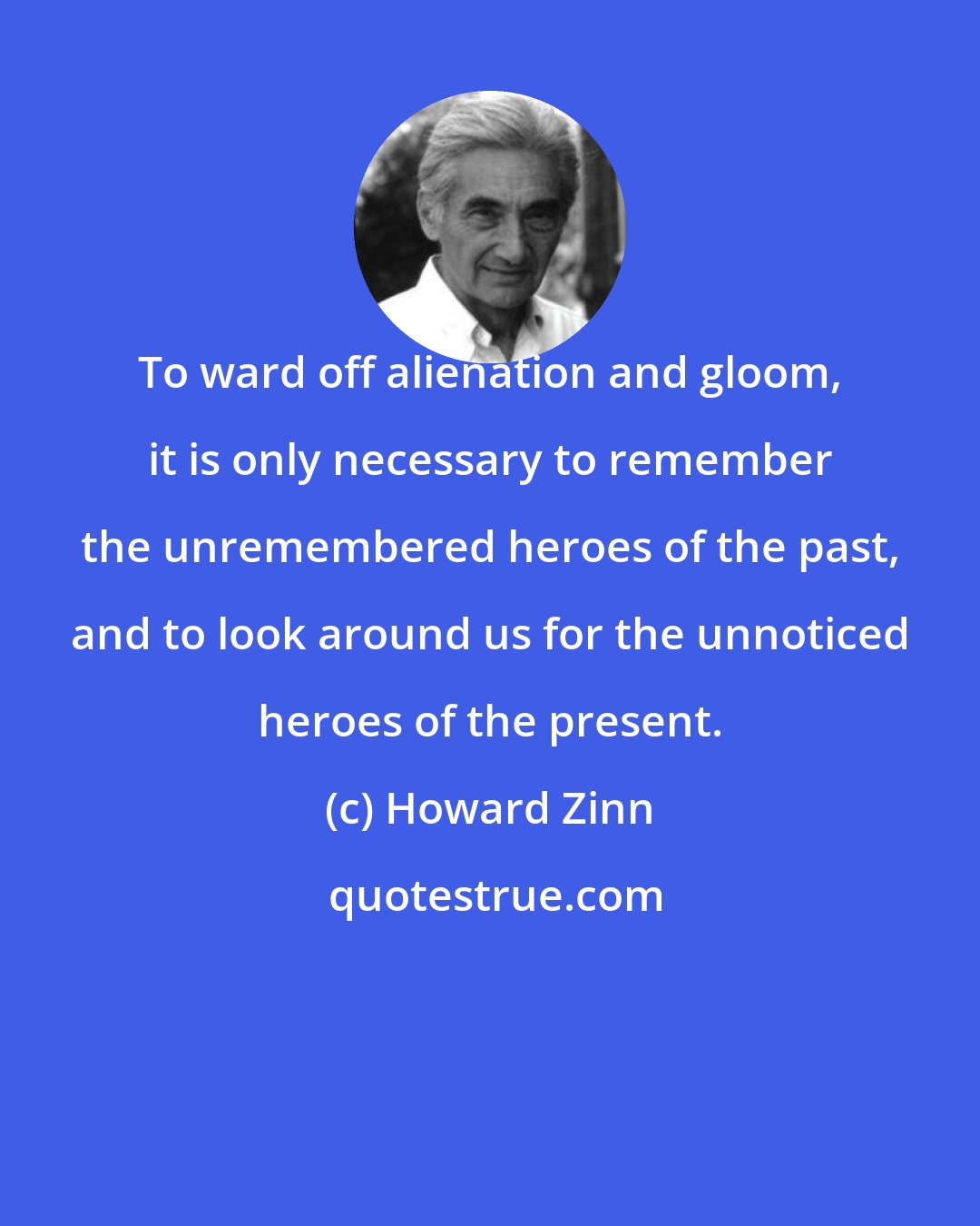 Howard Zinn: To ward off alienation and gloom, it is only necessary to remember the unremembered heroes of the past, and to look around us for the unnoticed heroes of the present.