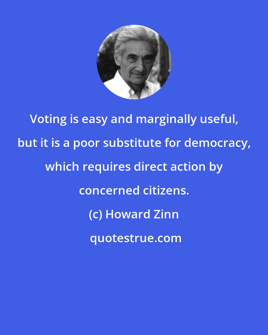 Howard Zinn: Voting is easy and marginally useful, but it is a poor substitute for democracy, which requires direct action by concerned citizens.