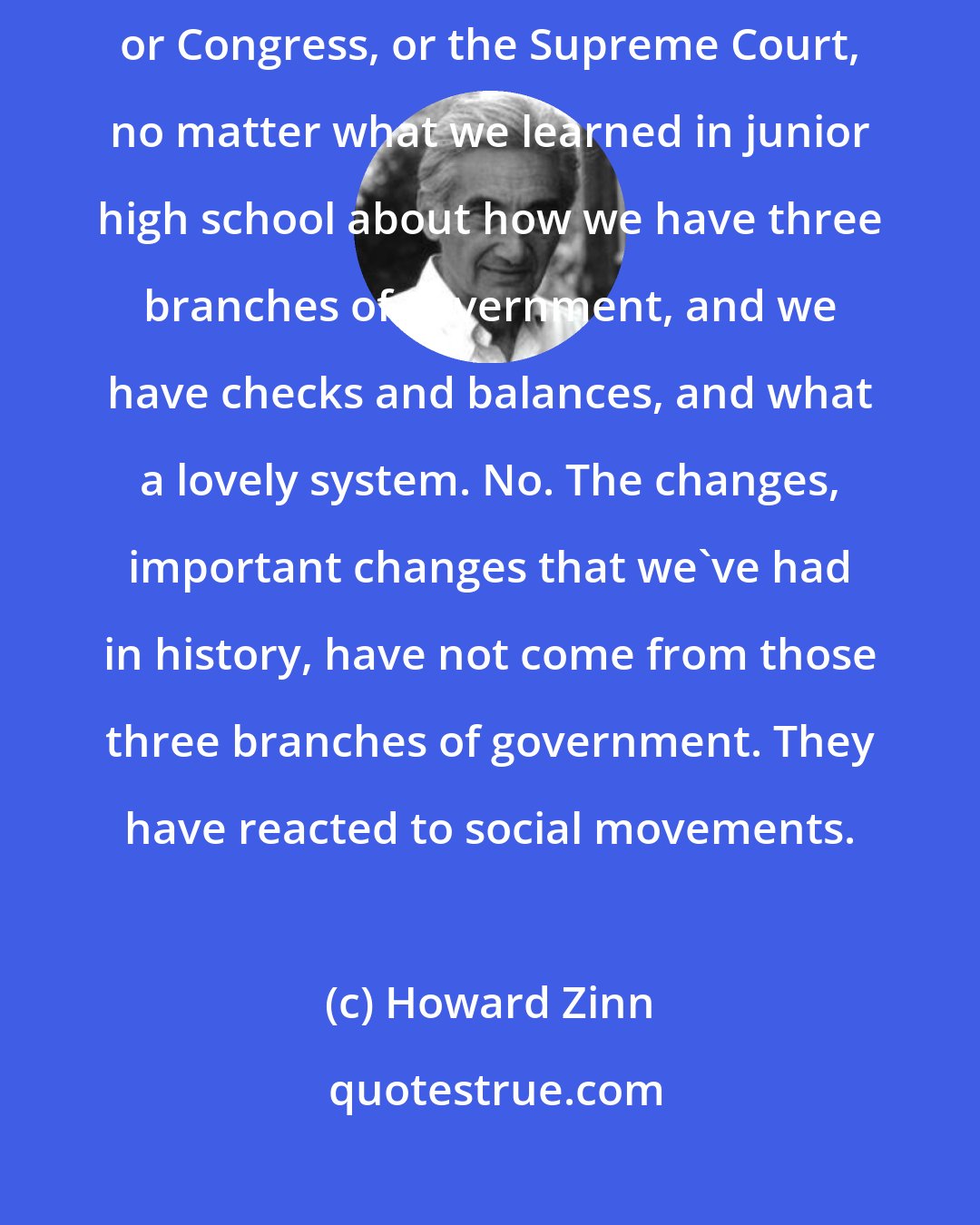 Howard Zinn: We've never had our injustices rectified from the top, from the president or Congress, or the Supreme Court, no matter what we learned in junior high school about how we have three branches of government, and we have checks and balances, and what a lovely system. No. The changes, important changes that we've had in history, have not come from those three branches of government. They have reacted to social movements.