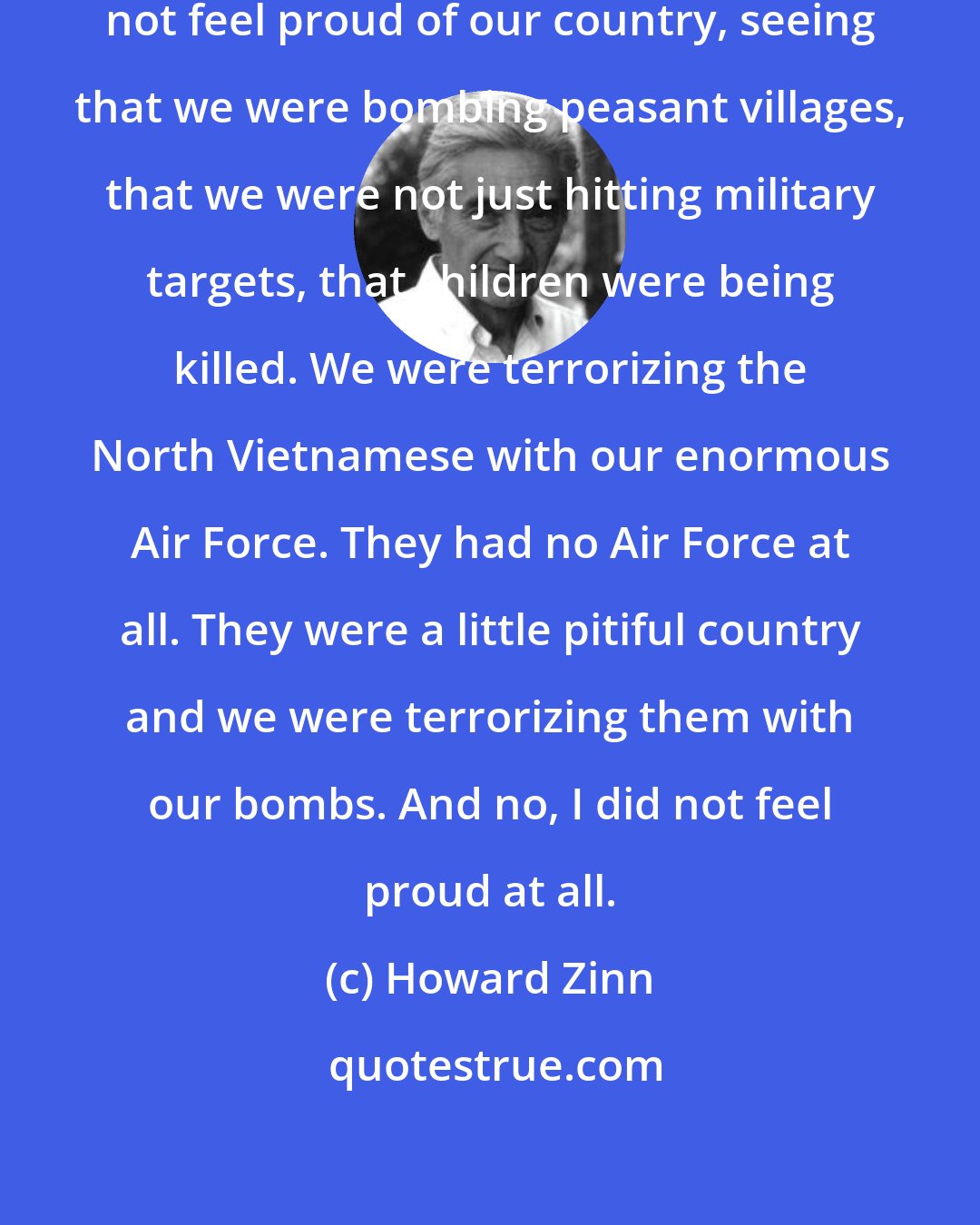 Howard Zinn: I did not feel very patriotic. I did not feel proud of our country, seeing that we were bombing peasant villages, that we were not just hitting military targets, that children were being killed. We were terrorizing the North Vietnamese with our enormous Air Force. They had no Air Force at all. They were a little pitiful country and we were terrorizing them with our bombs. And no, I did not feel proud at all.