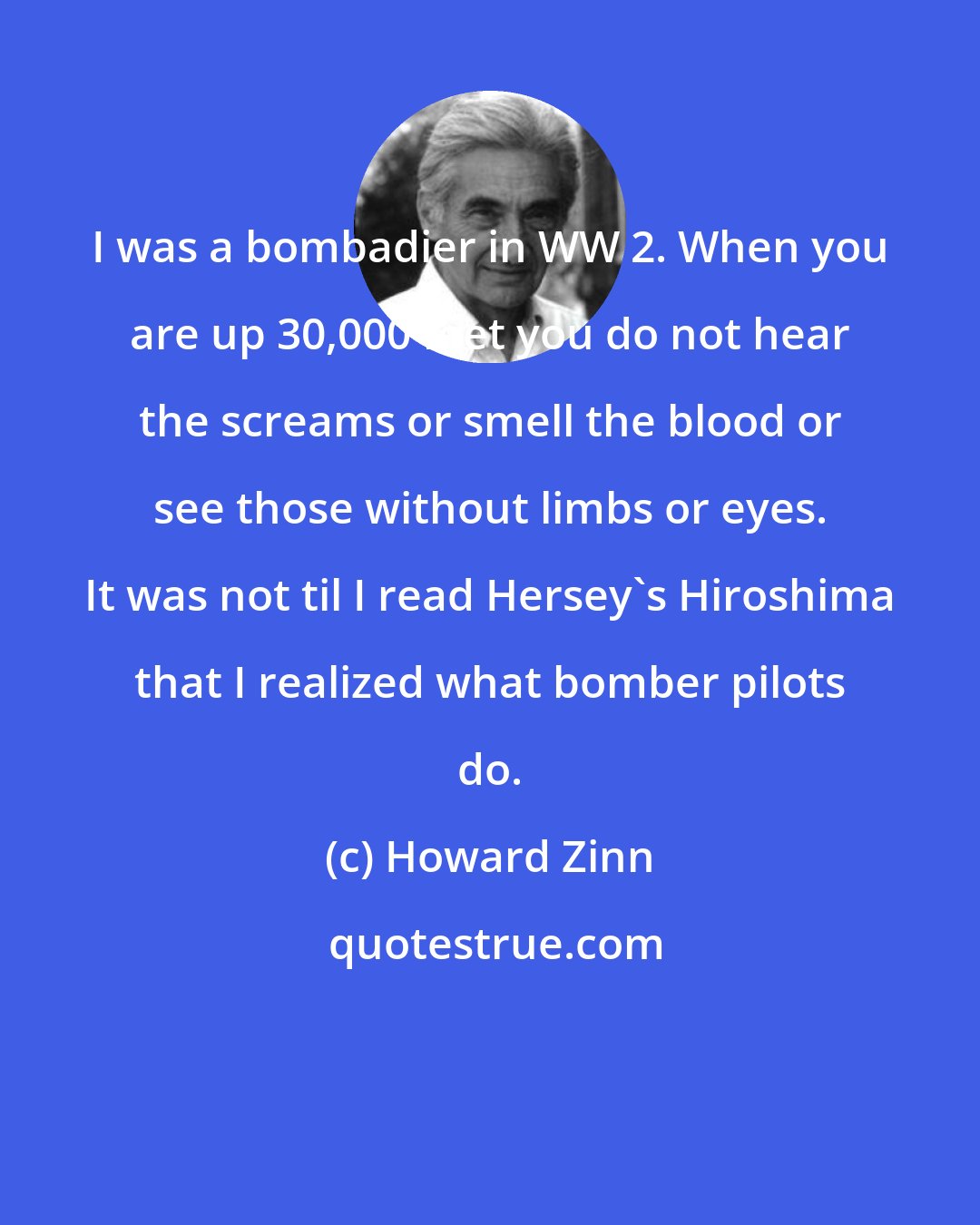 Howard Zinn: I was a bombadier in WW 2. When you are up 30,000 feet you do not hear the screams or smell the blood or see those without limbs or eyes. It was not til I read Hersey's Hiroshima that I realized what bomber pilots do.