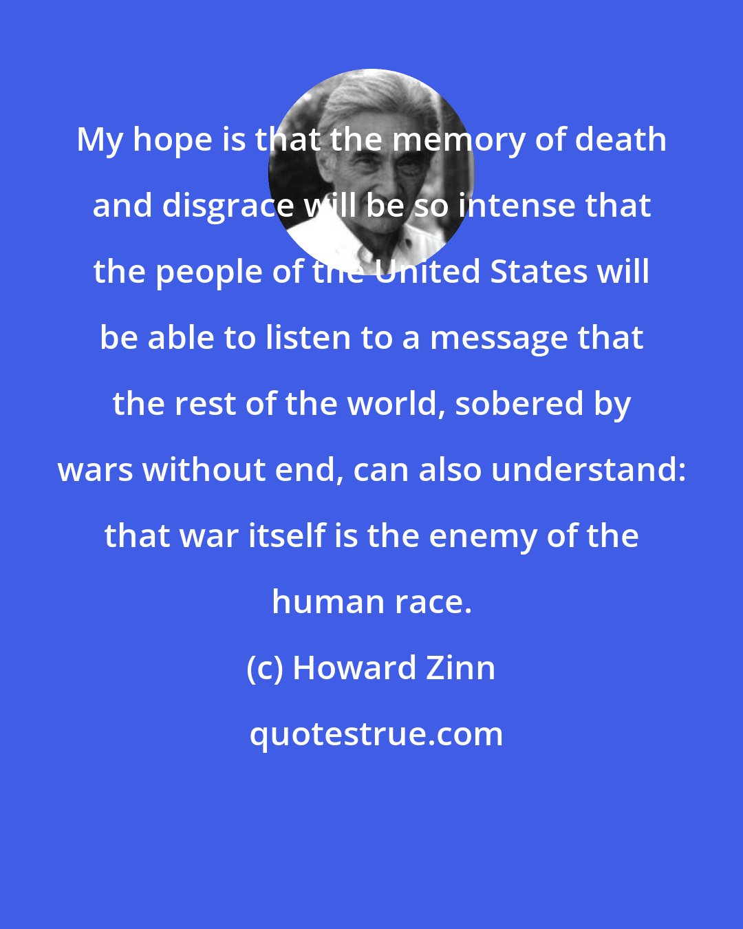 Howard Zinn: My hope is that the memory of death and disgrace will be so intense that the people of the United States will be able to listen to a message that the rest of the world, sobered by wars without end, can also understand: that war itself is the enemy of the human race.