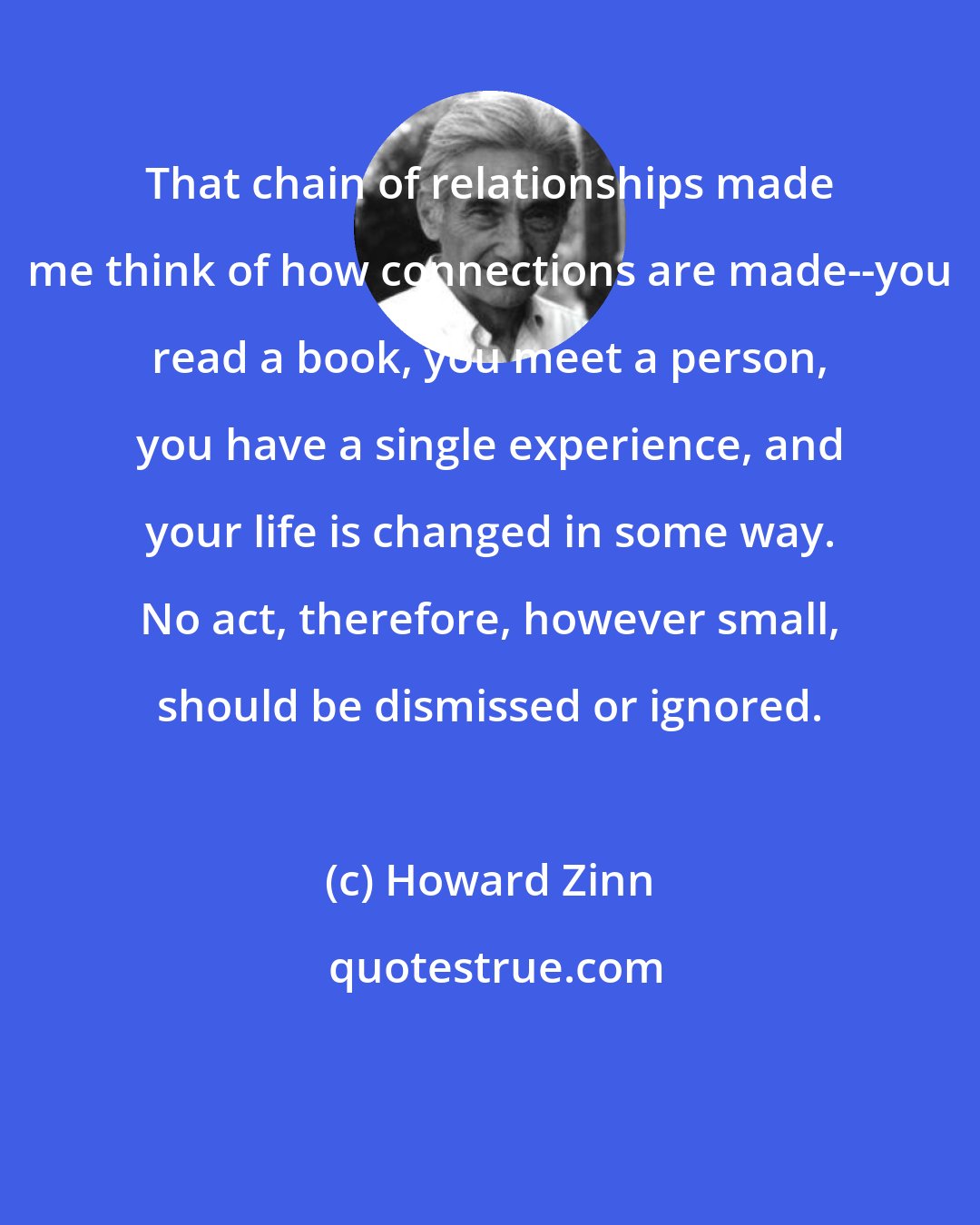 Howard Zinn: That chain of relationships made me think of how connections are made--you read a book, you meet a person, you have a single experience, and your life is changed in some way. No act, therefore, however small, should be dismissed or ignored.