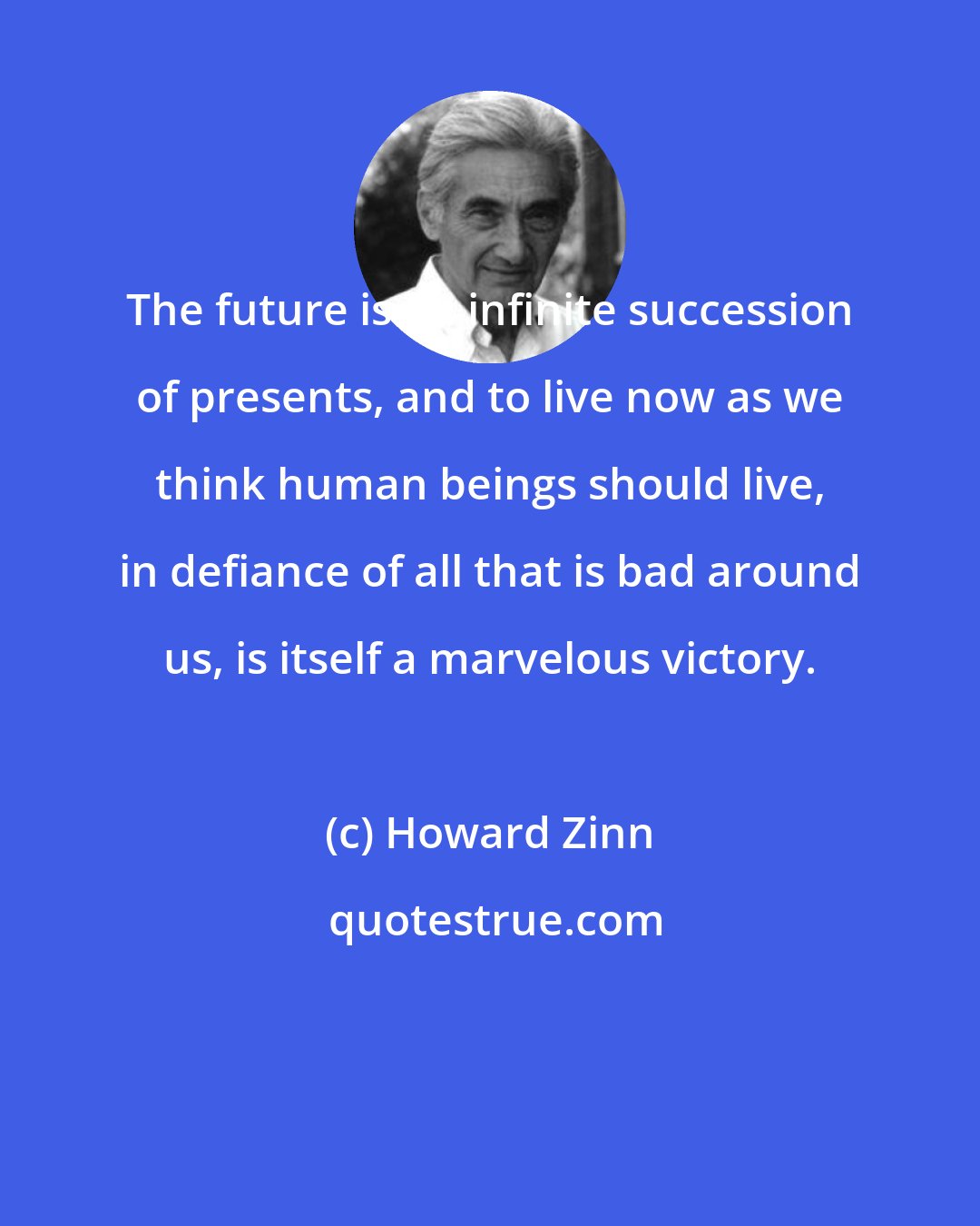 Howard Zinn: The future is an infinite succession of presents, and to live now as we think human beings should live, in defiance of all that is bad around us, is itself a marvelous victory.