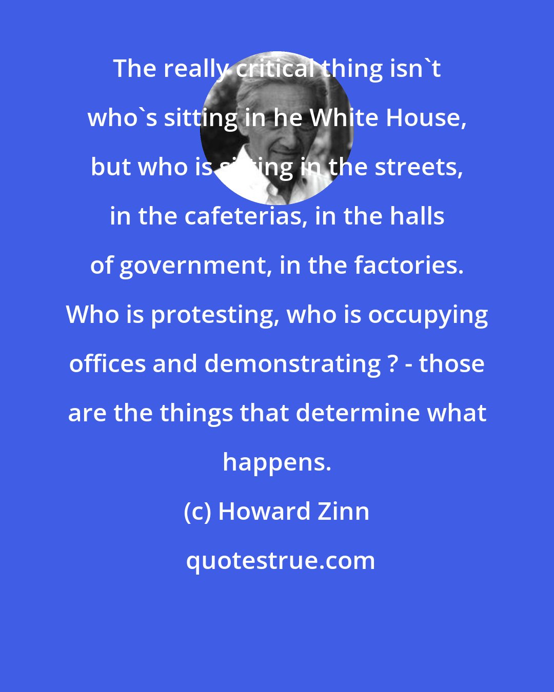 Howard Zinn: The really critical thing isn't who's sitting in he White House, but who is sitting in the streets, in the cafeterias, in the halls of government, in the factories. Who is protesting, who is occupying offices and demonstrating ? - those are the things that determine what happens.