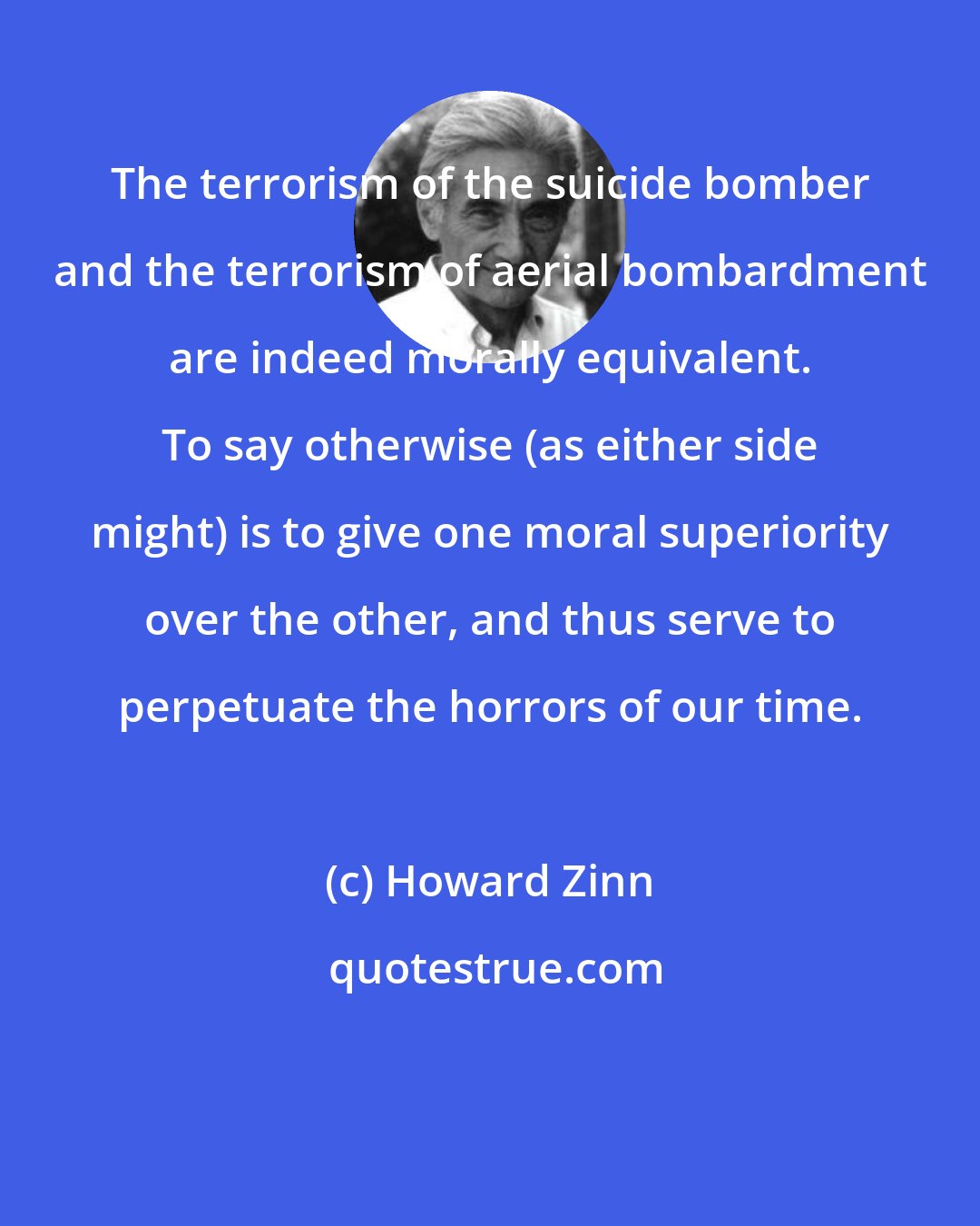 Howard Zinn: The terrorism of the suicide bomber and the terrorism of aerial bombardment are indeed morally equivalent. To say otherwise (as either side might) is to give one moral superiority over the other, and thus serve to perpetuate the horrors of our time.