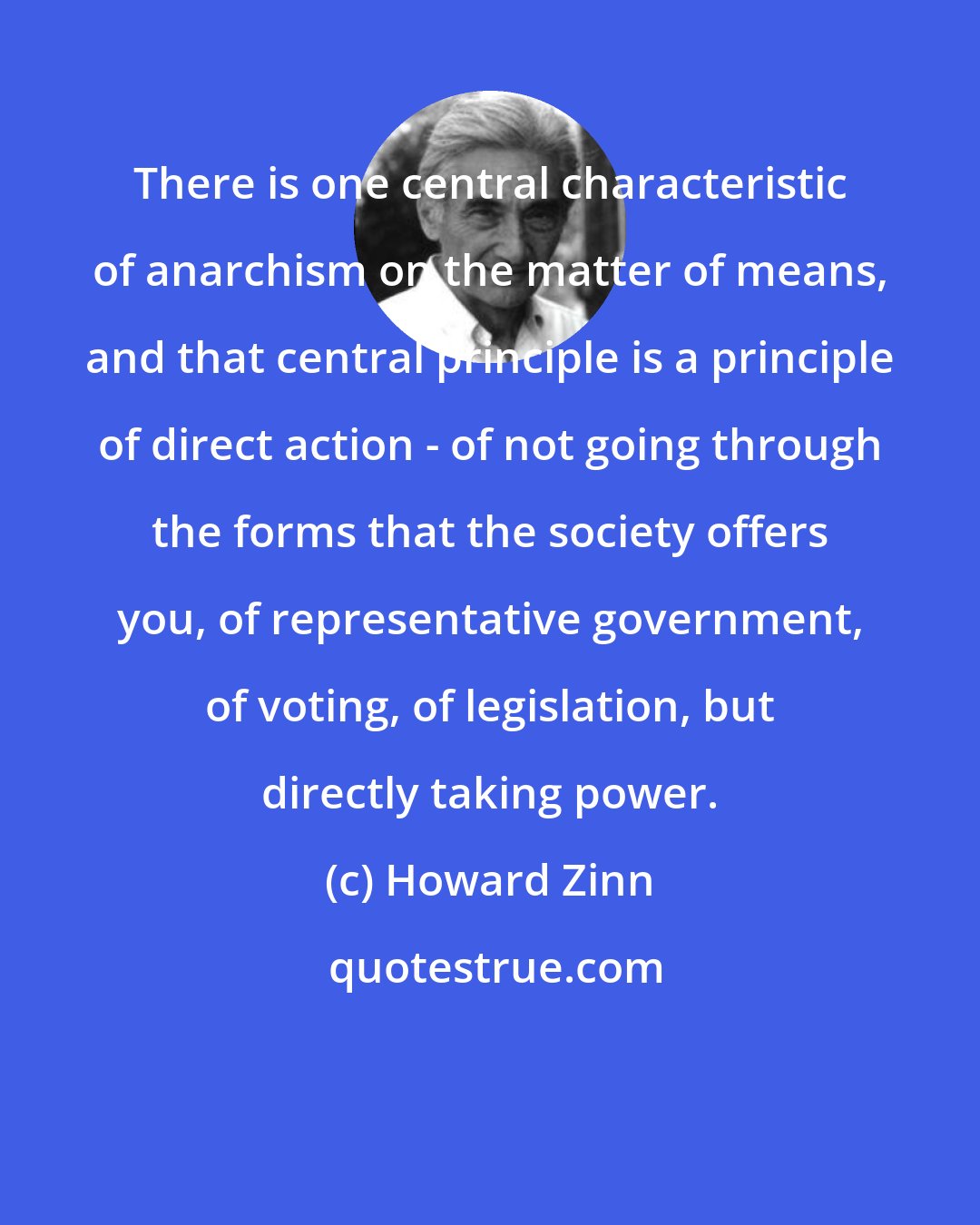 Howard Zinn: There is one central characteristic of anarchism on the matter of means, and that central principle is a principle of direct action - of not going through the forms that the society offers you, of representative government, of voting, of legislation, but directly taking power.