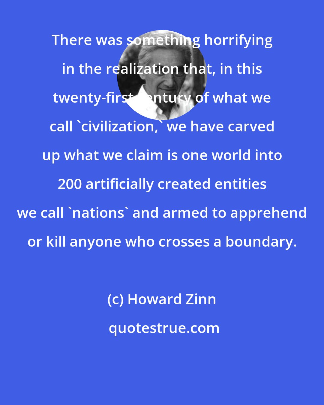 Howard Zinn: There was something horrifying in the realization that, in this twenty-first century of what we call 'civilization,' we have carved up what we claim is one world into 200 artificially created entities we call 'nations' and armed to apprehend or kill anyone who crosses a boundary.