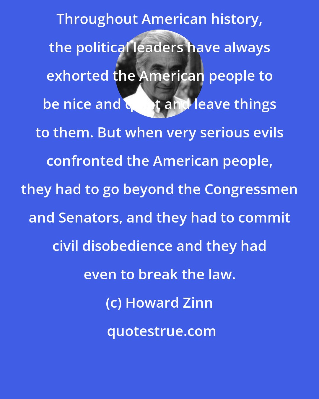 Howard Zinn: Throughout American history, the political leaders have always exhorted the American people to be nice and quiet and leave things to them. But when very serious evils confronted the American people, they had to go beyond the Congressmen and Senators, and they had to commit civil disobedience and they had even to break the law.