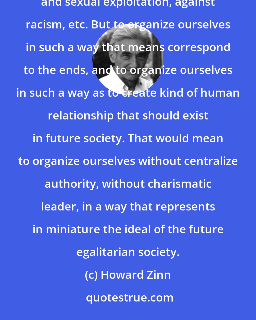 Howard Zinn: We need to organize ourselves and protest against existing order - against war, against economic and sexual exploitation, against racism, etc. But to organize ourselves in such a way that means correspond to the ends, and to organize ourselves in such a way as to create kind of human relationship that should exist in future society. That would mean to organize ourselves without centralize authority, without charismatic leader, in a way that represents in miniature the ideal of the future egalitarian society.