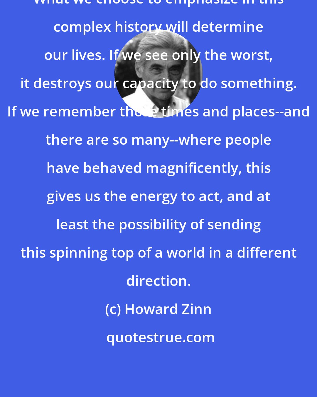 Howard Zinn: What we choose to emphasize in this complex history will determine our lives. If we see only the worst, it destroys our capacity to do something. If we remember those times and places--and there are so many--where people have behaved magnificently, this gives us the energy to act, and at least the possibility of sending this spinning top of a world in a different direction.