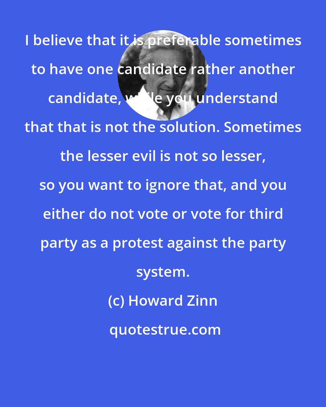 Howard Zinn: I believe that it is preferable sometimes to have one candidate rather another candidate, while you understand that that is not the solution. Sometimes the lesser evil is not so lesser, so you want to ignore that, and you either do not vote or vote for third party as a protest against the party system.