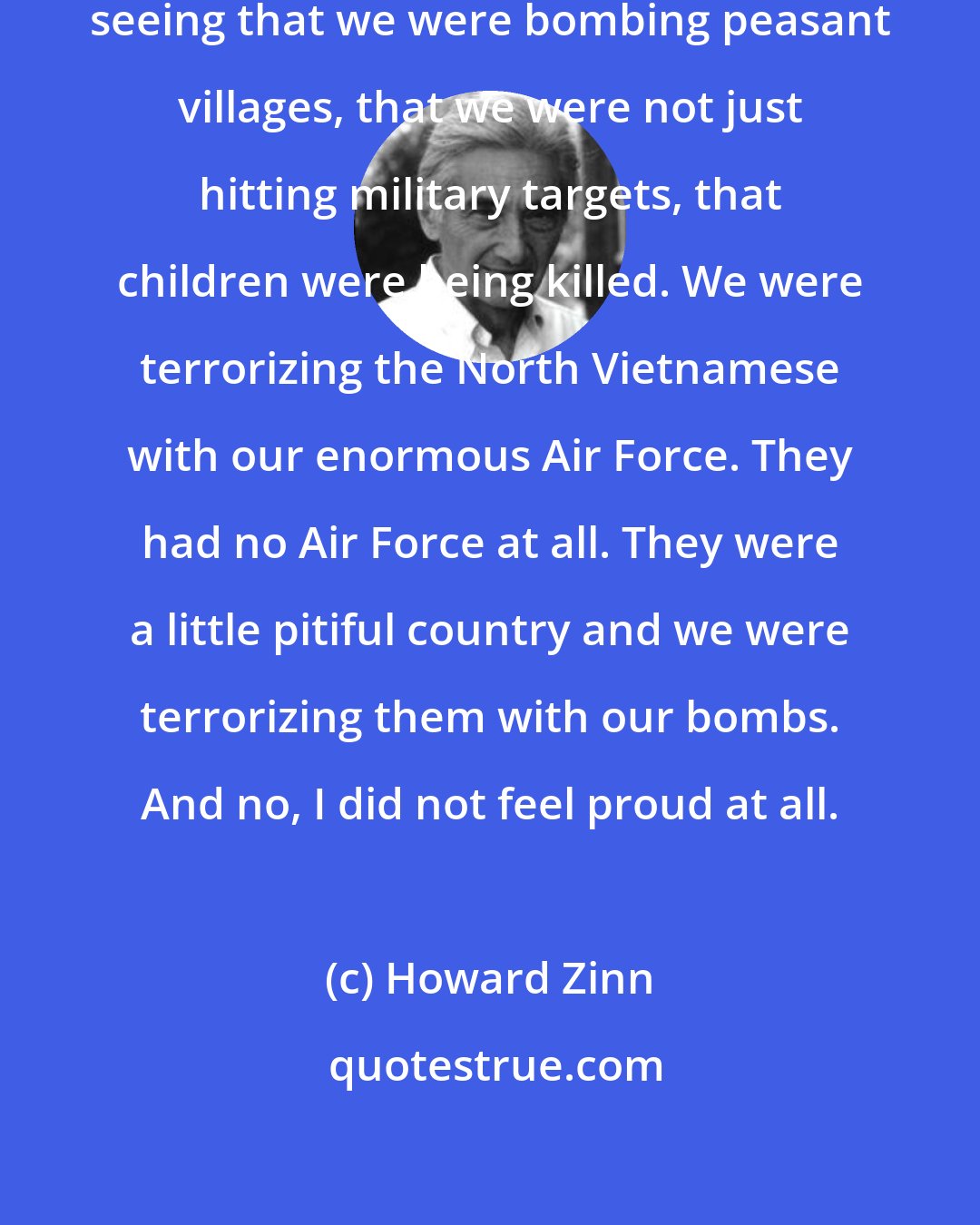 Howard Zinn: I did not feel proud of our country, seeing that we were bombing peasant villages, that we were not just hitting military targets, that children were being killed. We were terrorizing the North Vietnamese with our enormous Air Force. They had no Air Force at all. They were a little pitiful country and we were terrorizing them with our bombs. And no, I did not feel proud at all.