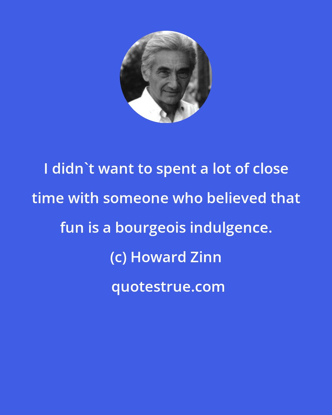 Howard Zinn: I didn't want to spent a lot of close time with someone who believed that fun is a bourgeois indulgence.