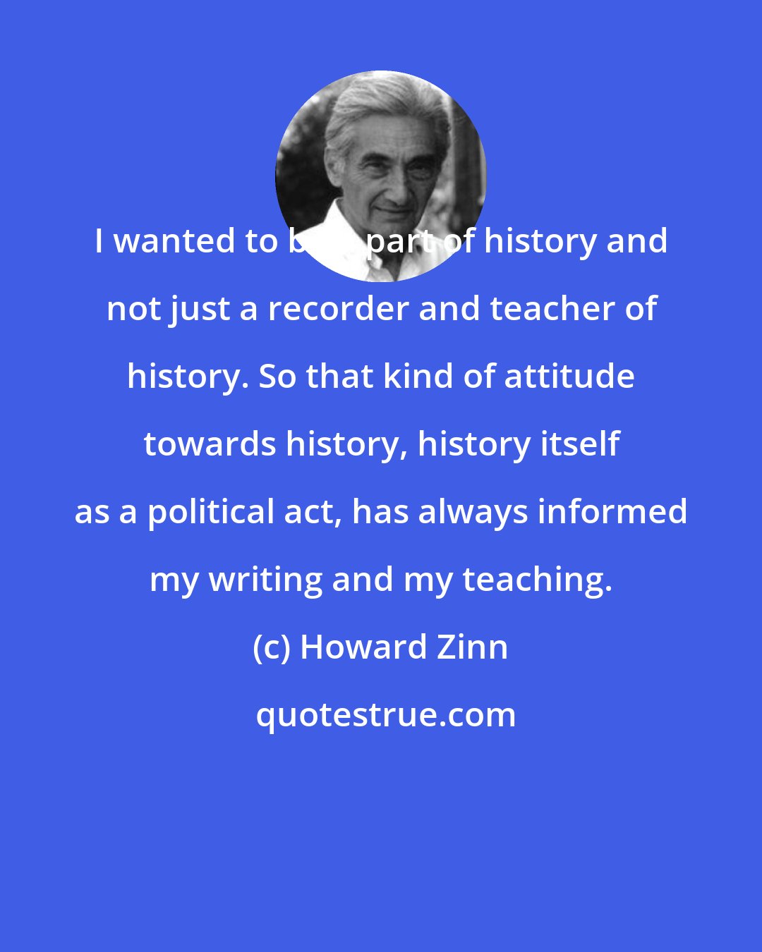 Howard Zinn: I wanted to be a part of history and not just a recorder and teacher of history. So that kind of attitude towards history, history itself as a political act, has always informed my writing and my teaching.