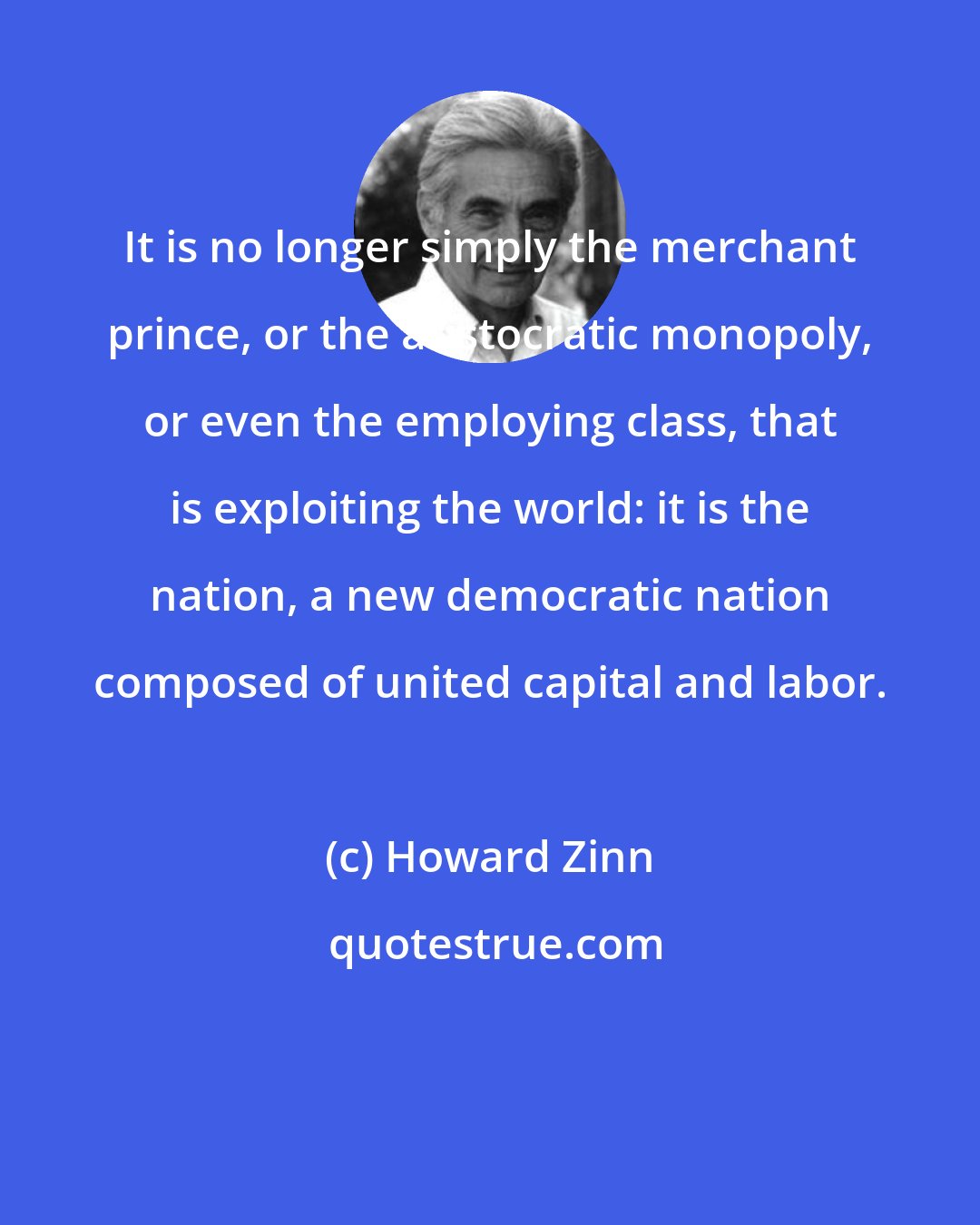 Howard Zinn: It is no longer simply the merchant prince, or the aristocratic monopoly, or even the employing class, that is exploiting the world: it is the nation, a new democratic nation composed of united capital and labor.