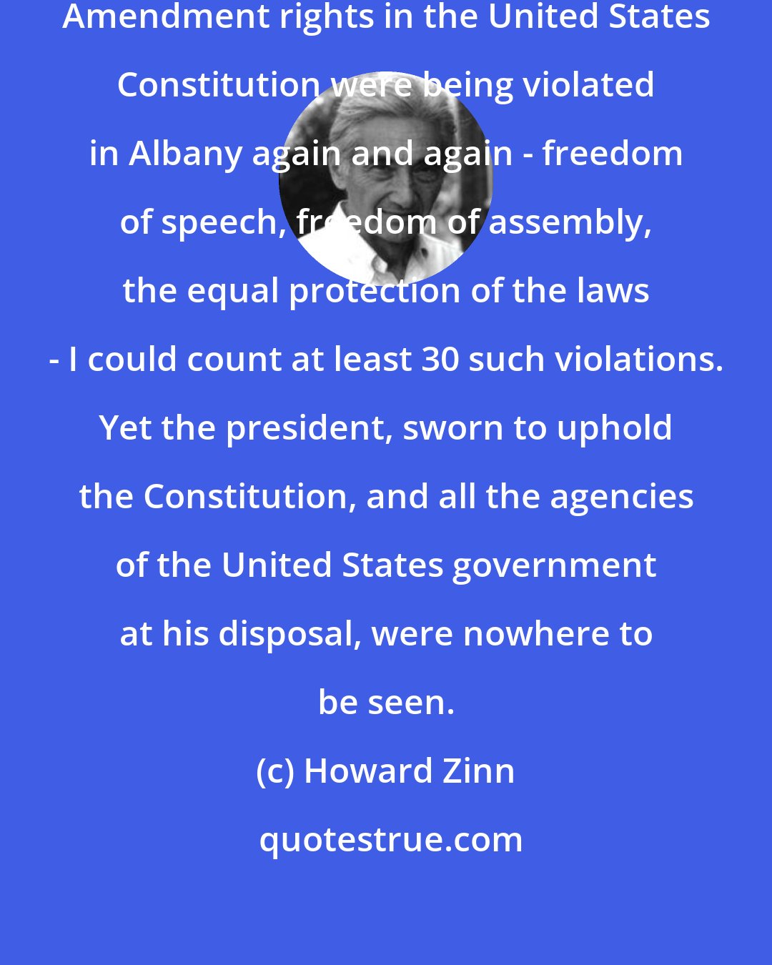 Howard Zinn: The First Amendment and Fourteenth Amendment rights in the United States Constitution were being violated in Albany again and again - freedom of speech, freedom of assembly, the equal protection of the laws - I could count at least 30 such violations. Yet the president, sworn to uphold the Constitution, and all the agencies of the United States government at his disposal, were nowhere to be seen.